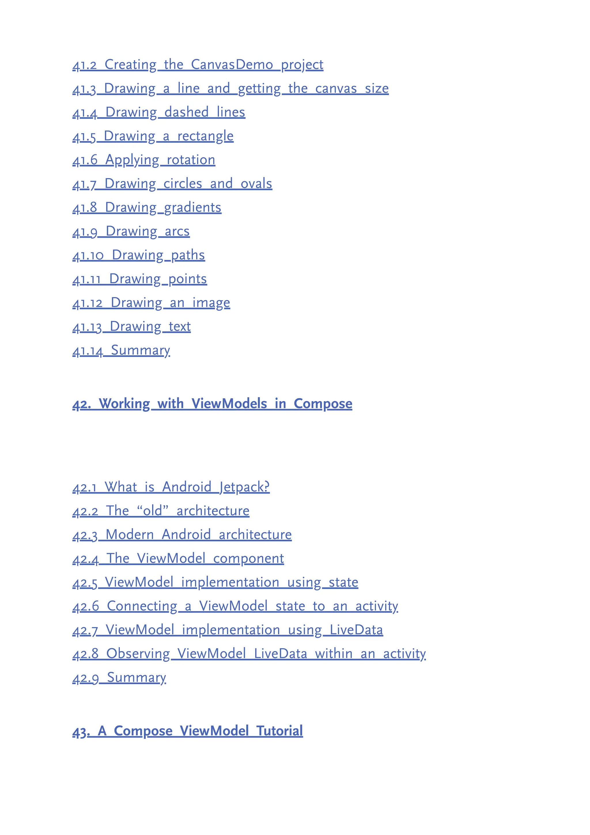 41.2 Creating the CanvasDemo project 41.3 Drawing a line and getting the canvas size 41.4 Drawing dashed lines 41.5 Drawing a rectangle 41.6 Applying rotation 41.7 Drawing circles and ovals 41.8 Drawing gradients 41.9 Drawing arcs 41.10 Drawing paths 41.11 Drawing points 41.12 Drawing an image 41.13 Drawing text 41.14 Summary 42. Working with ViewModels in Compose 42.1 What is Android Jetpack? 42.2 The “old” architecture 42.3 Modern Android architecture 42.4 The ViewModel component 42.5 ViewModel implementation using state 42.6 Connecting a ViewModel state to an activity 42.7 ViewModel implementation using LiveData 42.8 Observing ViewModel LiveData within an activity 42.9 Summary 43. A Compose ViewModel Tutorial 
