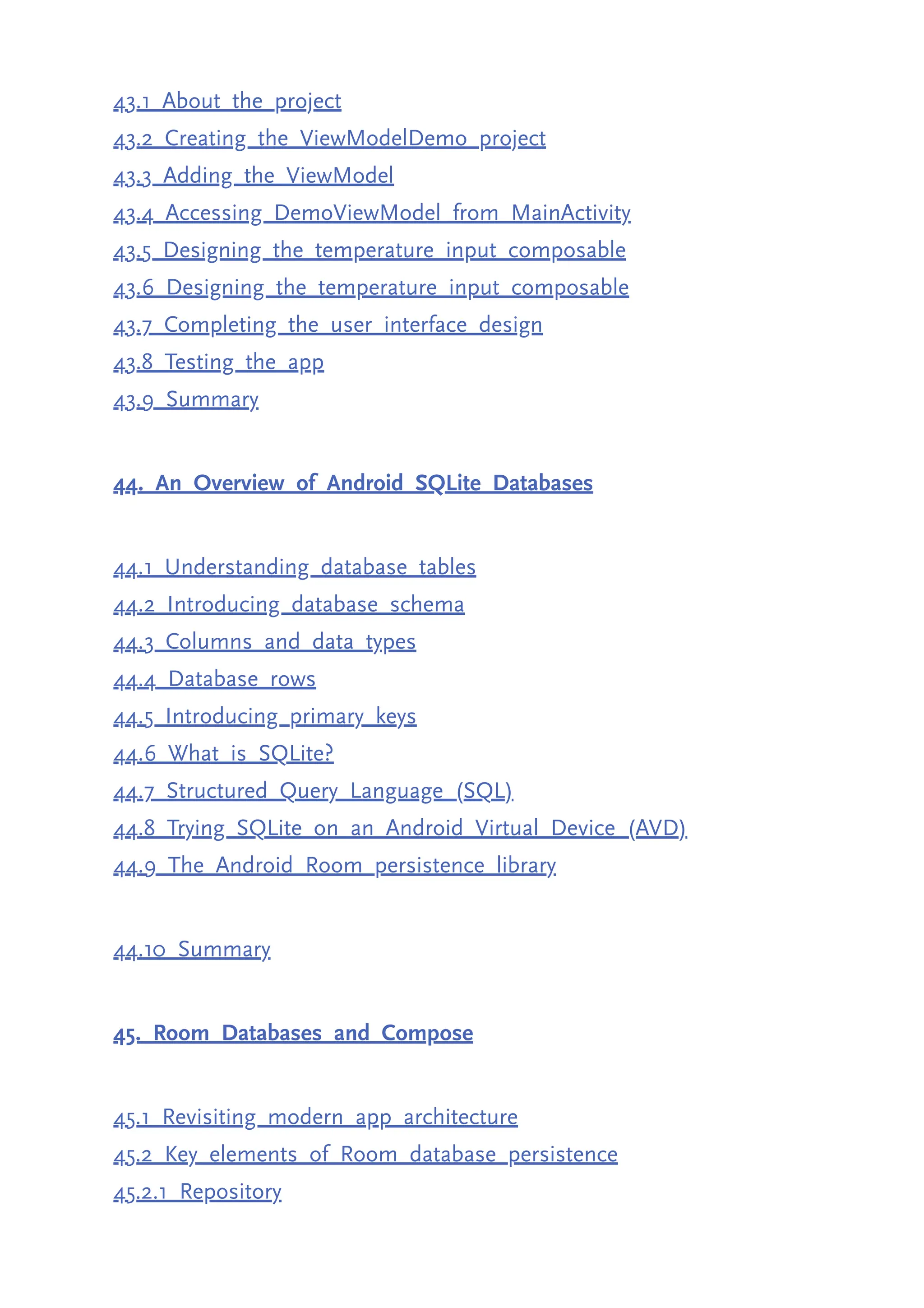 43.1 About the project 43.2 Creating the ViewModelDemo project 43.3 Adding the ViewModel 43.4 Accessing DemoViewModel from MainActivity 43.5 Designing the temperature input composable 43.6 Designing the temperature input composable 43.7 Completing the user interface design 43.8 Testing the app 43.9 Summary 44. An Overview of Android SQLite Databases 44.1 Understanding database tables 44.2 Introducing database schema 44.3 Columns and data types 44.4 Database rows 44.5 Introducing primary keys 44.6 What is SQLite? 44.7 Structured Query Language (SQL) 44.8 Trying SQLite on an Android Virtual Device (AVD) 44.9 The Android Room persistence library 44.10 Summary 45. Room Databases and Compose 45.1 Revisiting modern app architecture 45.2 Key elements of Room database persistence 45.2.1 Repository 