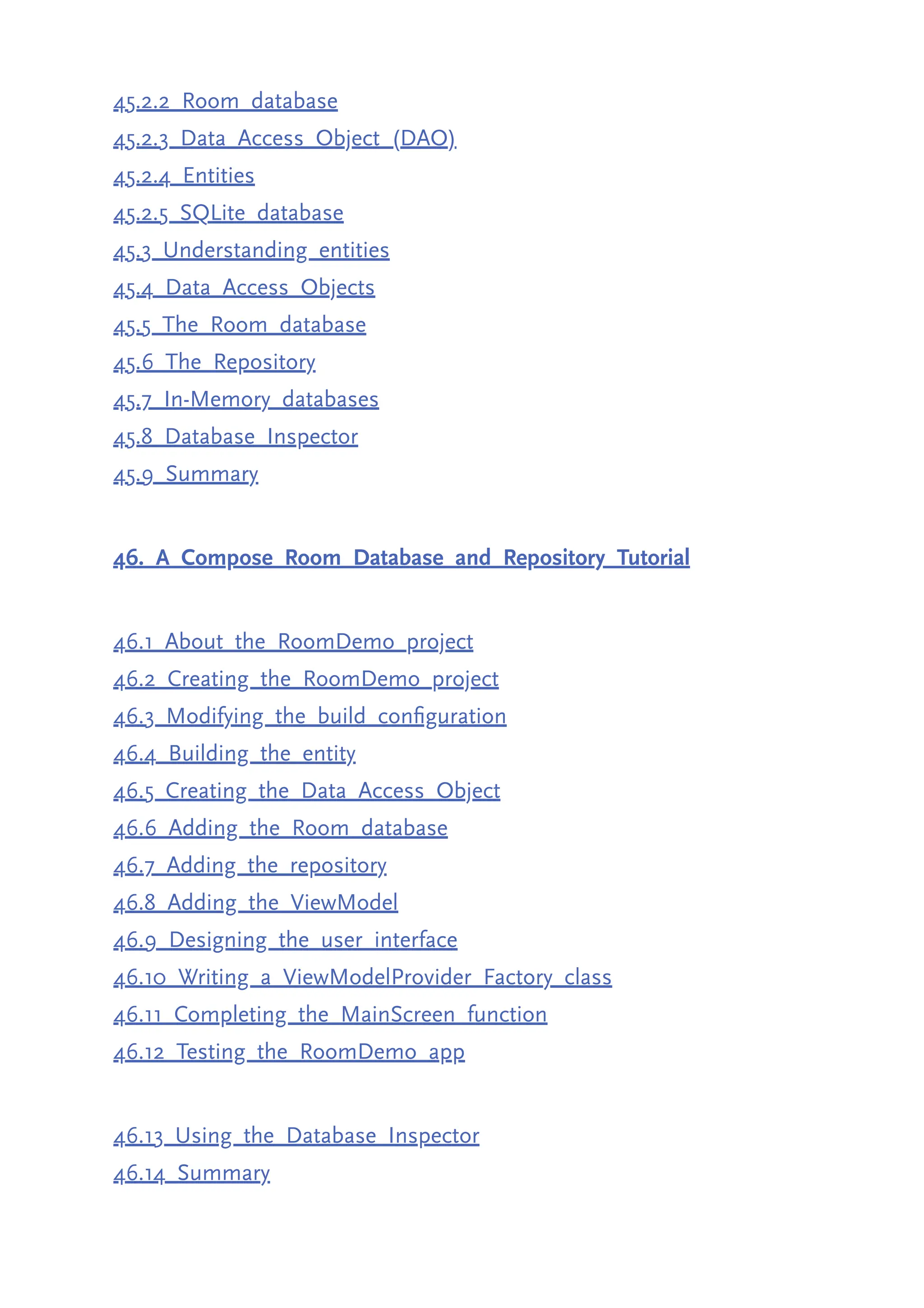 45.2.2 Room database 45.2.3 Data Access Object (DAO) 45.2.4 Entities 45.2.5 SQLite database 45.3 Understanding entities 45.4 Data Access Objects 45.5 The Room database 45.6 The Repository 45.7 In-Memory databases 45.8 Database Inspector 45.9 Summary 46. A Compose Room Database and Repository Tutorial 46.1 About the RoomDemo project 46.2 Creating the RoomDemo project 46.3 Modifying the build configuration 46.4 Building the entity 46.5 Creating the Data Access Object 46.6 Adding the Room database 46.7 Adding the repository 46.8 Adding the ViewModel 46.9 Designing the user interface 46.10 Writing a ViewModelProvider Factory class 46.11 Completing the MainScreen function 46.12 Testing the RoomDemo app 46.13 Using the Database Inspector 46.14 Summary 