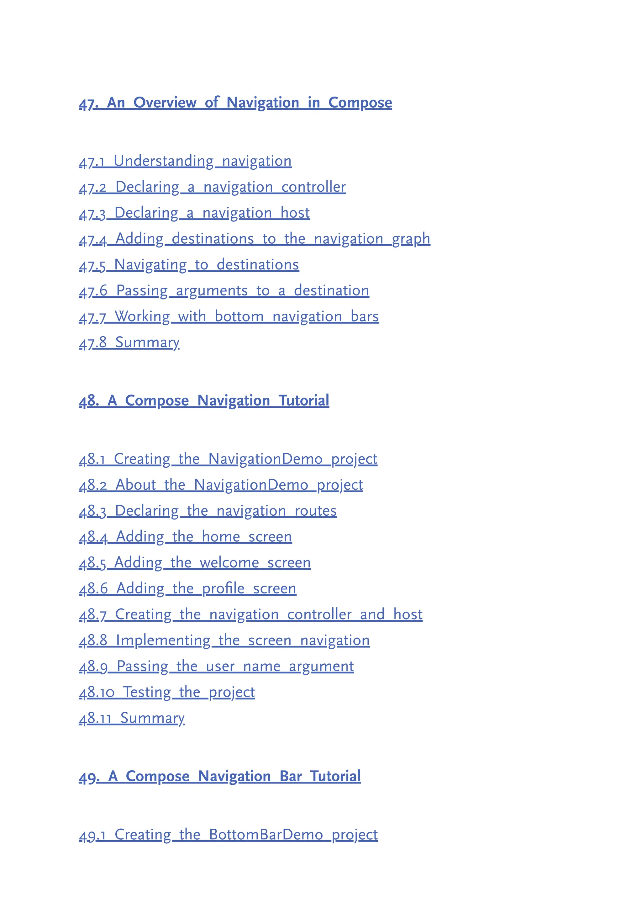 47. An Overview of Navigation in Compose 47.1 Understanding navigation 47.2 Declaring a navigation controller 47.3 Declaring a navigation host 47.4 Adding destinations to the navigation graph 47.5 Navigating to destinations 47.6 Passing arguments to a destination 47.7 Working with bottom navigation bars 47.8 Summary 48. A Compose Navigation Tutorial 48.1 Creating the NavigationDemo project 48.2 About the NavigationDemo project 48.3 Declaring the navigation routes 48.4 Adding the home screen 48.5 Adding the welcome screen 48.6 Adding the profile screen 48.7 Creating the navigation controller and host 48.8 Implementing the screen navigation 48.9 Passing the user name argument 48.10 Testing the project 48.11 Summary 49. A Compose Navigation Bar Tutorial 49.1 Creating the BottomBarDemo project 