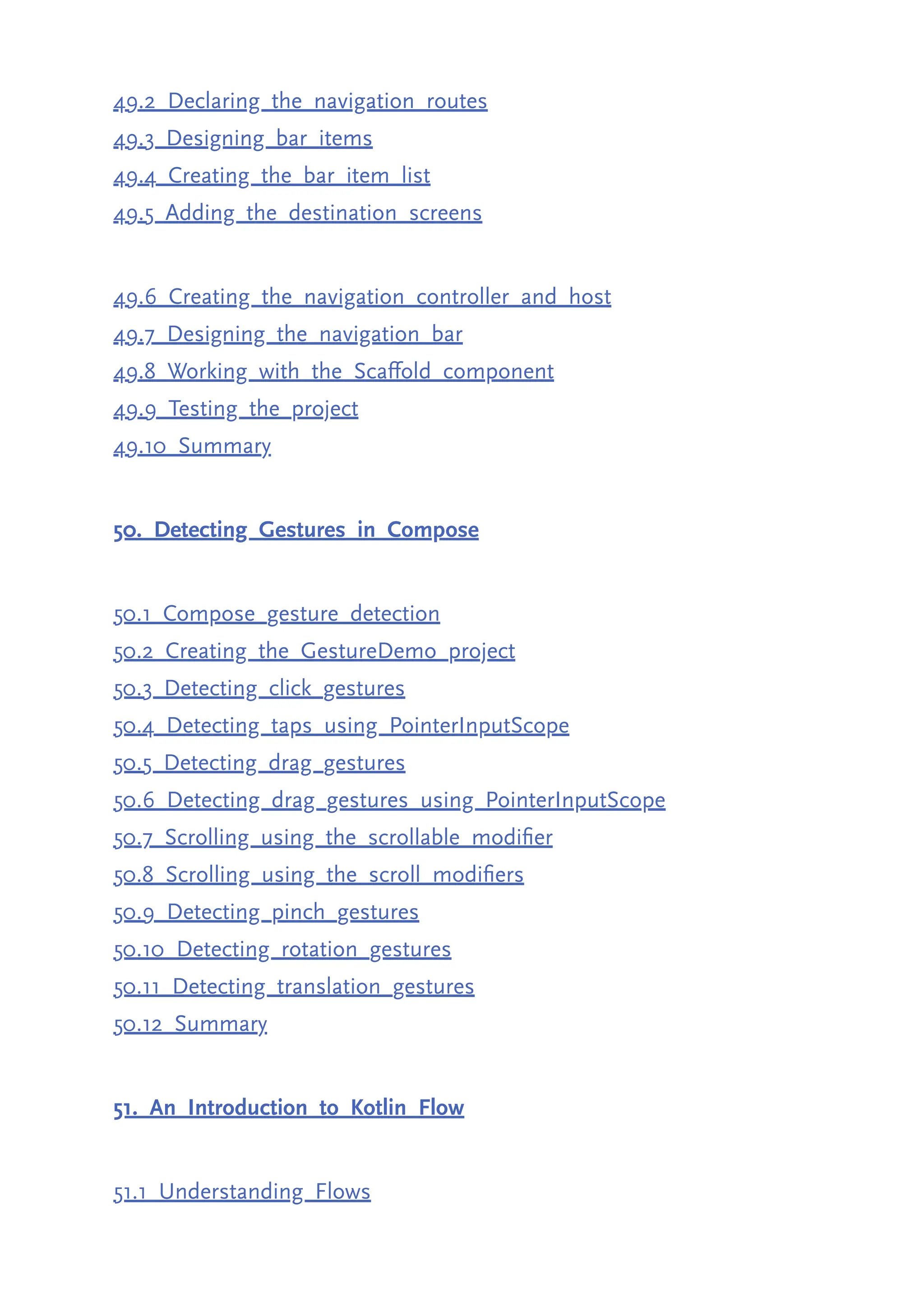 49.2 Declaring the navigation routes 49.3 Designing bar items 49.4 Creating the bar item list 49.5 Adding the destination screens 49.6 Creating the navigation controller and host 49.7 Designing the navigation bar 49.8 Working with the Scaffold component 49.9 Testing the project 49.10 Summary 50. Detecting Gestures in Compose 50.1 Compose gesture detection 50.2 Creating the GestureDemo project 50.3 Detecting click gestures 50.4 Detecting taps using PointerInputScope 50.5 Detecting drag gestures 50.6 Detecting drag gestures using PointerInputScope 50.7 Scrolling using the scrollable modifier 50.8 Scrolling using the scroll modifiers 50.9 Detecting pinch gestures 50.10 Detecting rotation gestures 50.11 Detecting translation gestures 50.12 Summary 51. An Introduction to Kotlin Flow 51.1 Understanding Flows 