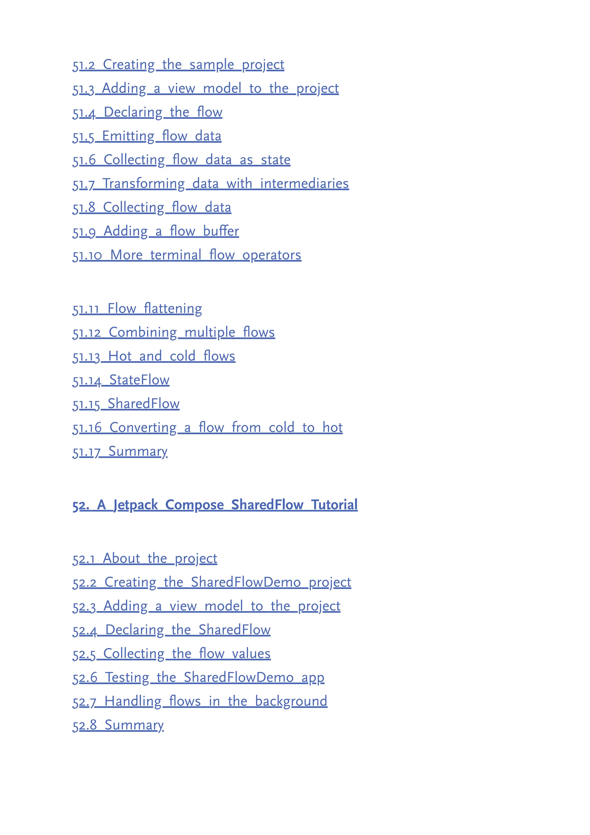51.2 Creating the sample project 51.3 Adding a view model to the project 51.4 Declaring the flow 51.5 Emitting flow data 51.6 Collecting flow data as state 51.7 Transforming data with intermediaries 51.8 Collecting flow data 51.9 Adding a flow buffer 51.10 More terminal flow operators 51.11 Flow flattening 51.12 Combining multiple flows 51.13 Hot and cold flows 51.14 StateFlow 51.15 SharedFlow 51.16 Converting a flow from cold to hot 51.17 Summary 52. A Jetpack Compose SharedFlow Tutorial 52.1 About the project 52.2 Creating the SharedFlowDemo project 52.3 Adding a view model to the project 52.4 Declaring the SharedFlow 52.5 Collecting the flow values 52.6 Testing the SharedFlowDemo app 52.7 Handling flows in the background 52.8 Summary 