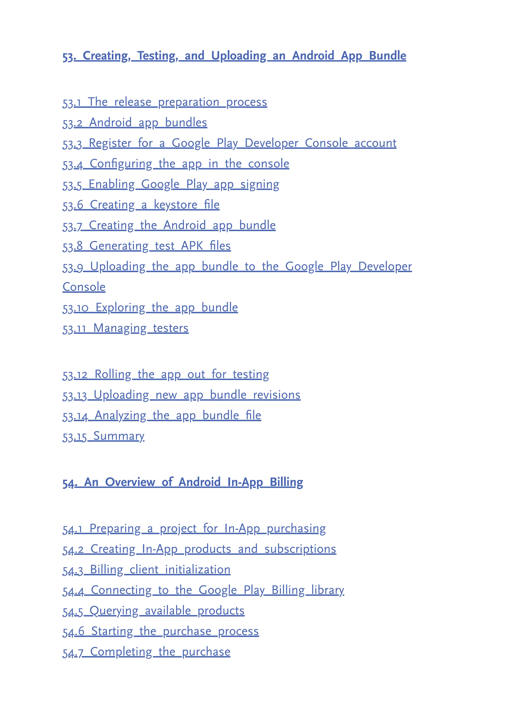53. Creating, Testing, and Uploading an Android App Bundle 53.1 The release preparation process 53.2 Android app bundles 53.3 Register for a Google Play Developer Console account 53.4 Configuring the app in the console 53.5 Enabling Google Play app signing 53.6 Creating a keystore file 53.7 Creating the Android app bundle 53.8 Generating test APK files 53.9 Uploading the app bundle to the Google Play Developer Console 53.10 Exploring the app bundle 53.11 Managing testers 53.12 Rolling the app out for testing 53.13 Uploading new app bundle revisions 53.14 Analyzing the app bundle file 53.15 Summary 54. An Overview of Android In-App Billing 54.1 Preparing a project for In-App purchasing 54.2 Creating In-App products and subscriptions 54.3 Billing client initialization 54.4 Connecting to the Google Play Billing library 54.5 Querying available products 54.6 Starting the purchase process 54.7 Completing the purchase 