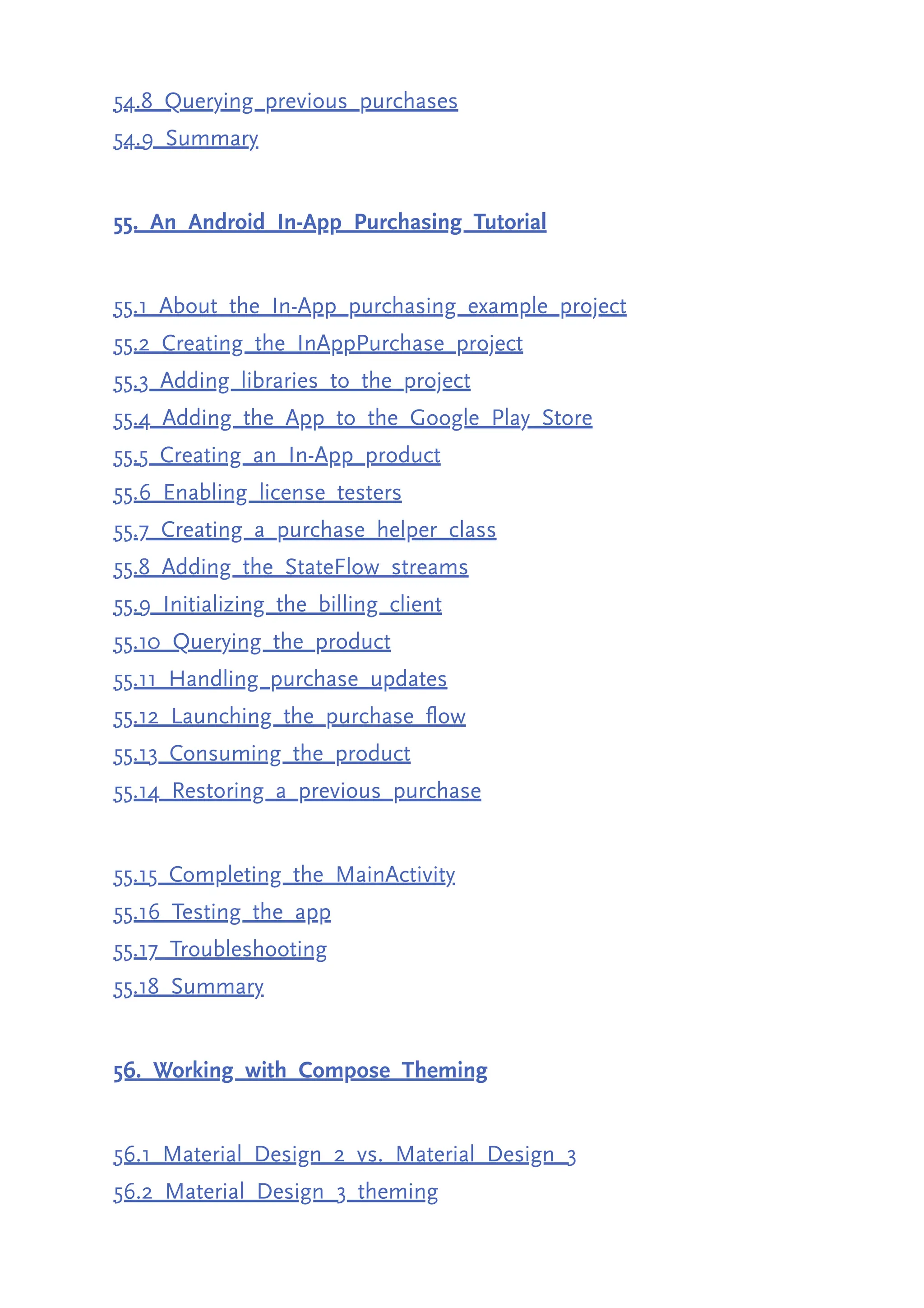 54.8 Querying previous purchases 54.9 Summary 55. An Android In-App Purchasing Tutorial 55.1 About the In-App purchasing example project 55.2 Creating the InAppPurchase project 55.3 Adding libraries to the project 55.4 Adding the App to the Google Play Store 55.5 Creating an In-App product 55.6 Enabling license testers 55.7 Creating a purchase helper class 55.8 Adding the StateFlow streams 55.9 Initializing the billing client 55.10 Querying the product 55.11 Handling purchase updates 55.12 Launching the purchase flow 55.13 Consuming the product 55.14 Restoring a previous purchase 55.15 Completing the MainActivity 55.16 Testing the app 55.17 Troubleshooting 55.18 Summary 56. Working with Compose Theming 56.1 Material Design 2 vs. Material Design 3 56.2 Material Design 3 theming 
