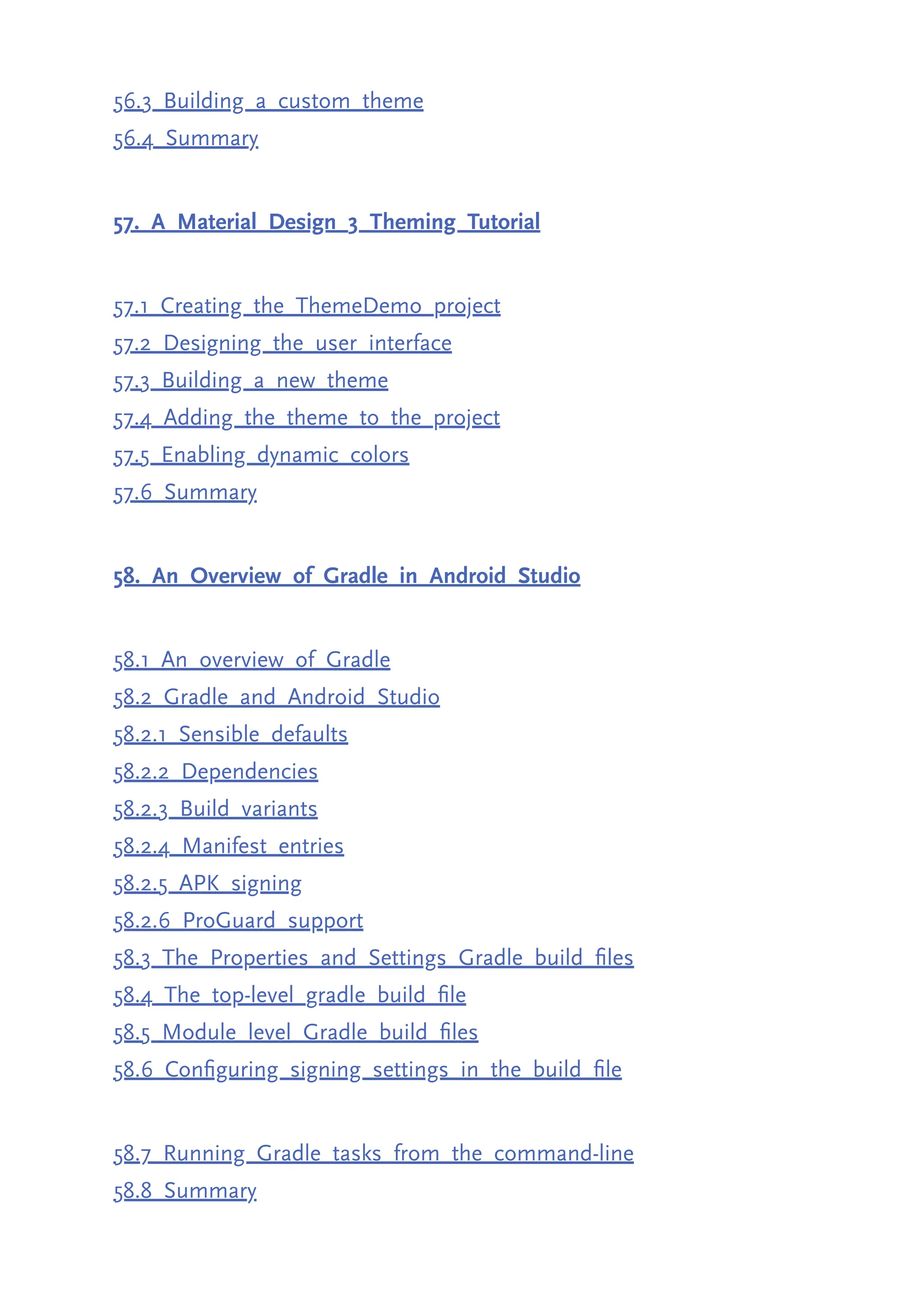 56.3 Building a custom theme 56.4 Summary 57. A Material Design 3 Theming Tutorial 57.1 Creating the ThemeDemo project 57.2 Designing the user interface 57.3 Building a new theme 57.4 Adding the theme to the project 57.5 Enabling dynamic colors 57.6 Summary 58. An Overview of Gradle in Android Studio 58.1 An overview of Gradle 58.2 Gradle and Android Studio 58.2.1 Sensible defaults 58.2.2 Dependencies 58.2.3 Build variants 58.2.4 Manifest entries 58.2.5 APK signing 58.2.6 ProGuard support 58.3 The Properties and Settings Gradle build files 58.4 The top-level gradle build file 58.5 Module level Gradle build files 58.6 Configuring signing settings in the build file 58.7 Running Gradle tasks from the command-line 58.8 Summary 