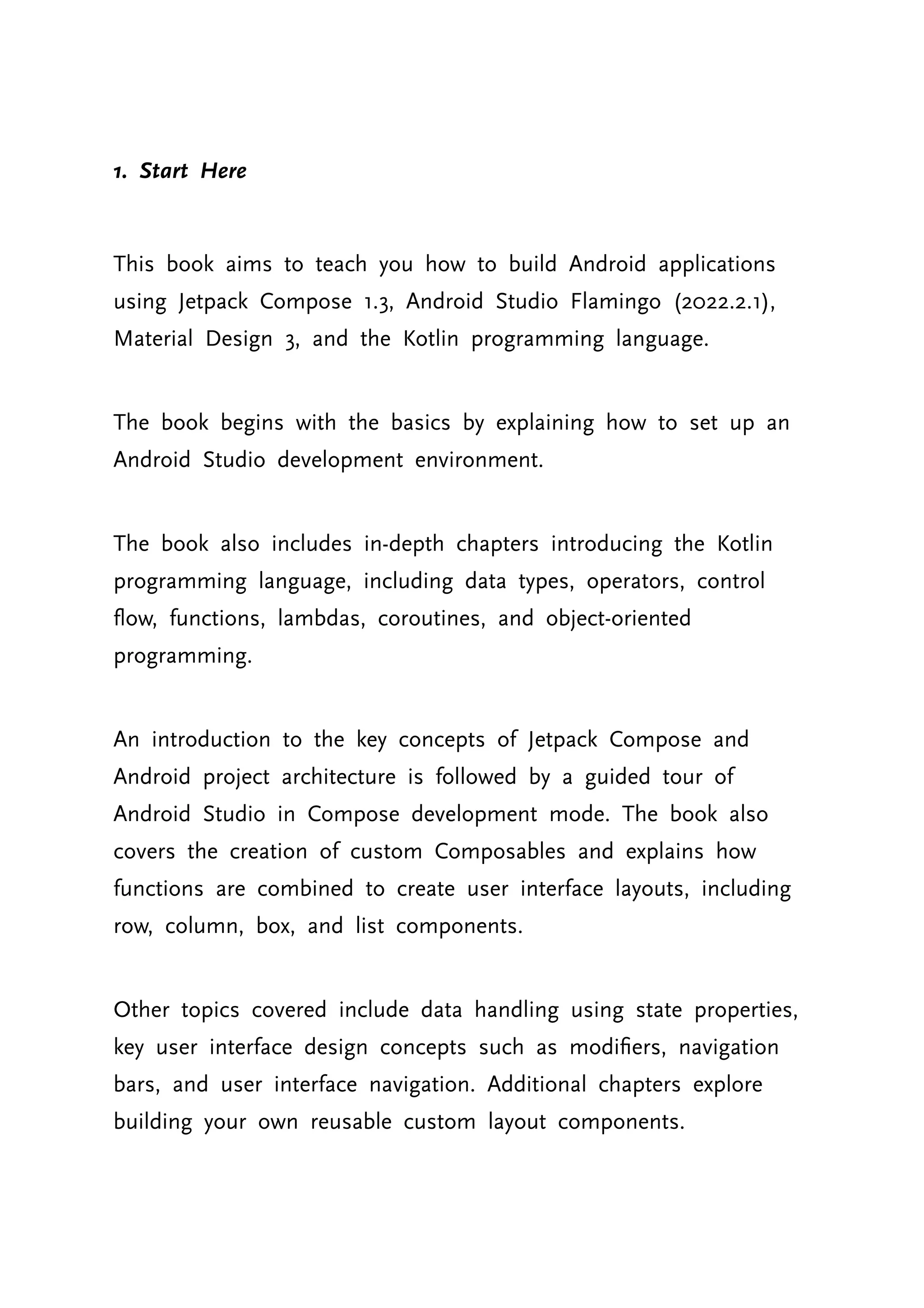 1. Start Here This book aims to teach you how to build Android applications using Jetpack Compose 1.3, Android Studio Flamingo (2022.2.1), Material Design 3, and the Kotlin programming language. The book begins with the basics by explaining how to set up an Android Studio development environment. The book also includes in-depth chapters introducing the Kotlin programming language, including data types, operators, control flow, functions, lambdas, coroutines, and object-oriented programming. An introduction to the key concepts of Jetpack Compose and Android project architecture is followed by a guided tour of Android Studio in Compose development mode. The book also covers the creation of custom Composables and explains how functions are combined to create user interface layouts, including row, column, box, and list components. Other topics covered include data handling using state properties, key user interface design concepts such as modifiers, navigation bars, and user interface navigation. Additional chapters explore building your own reusable custom layout components. 