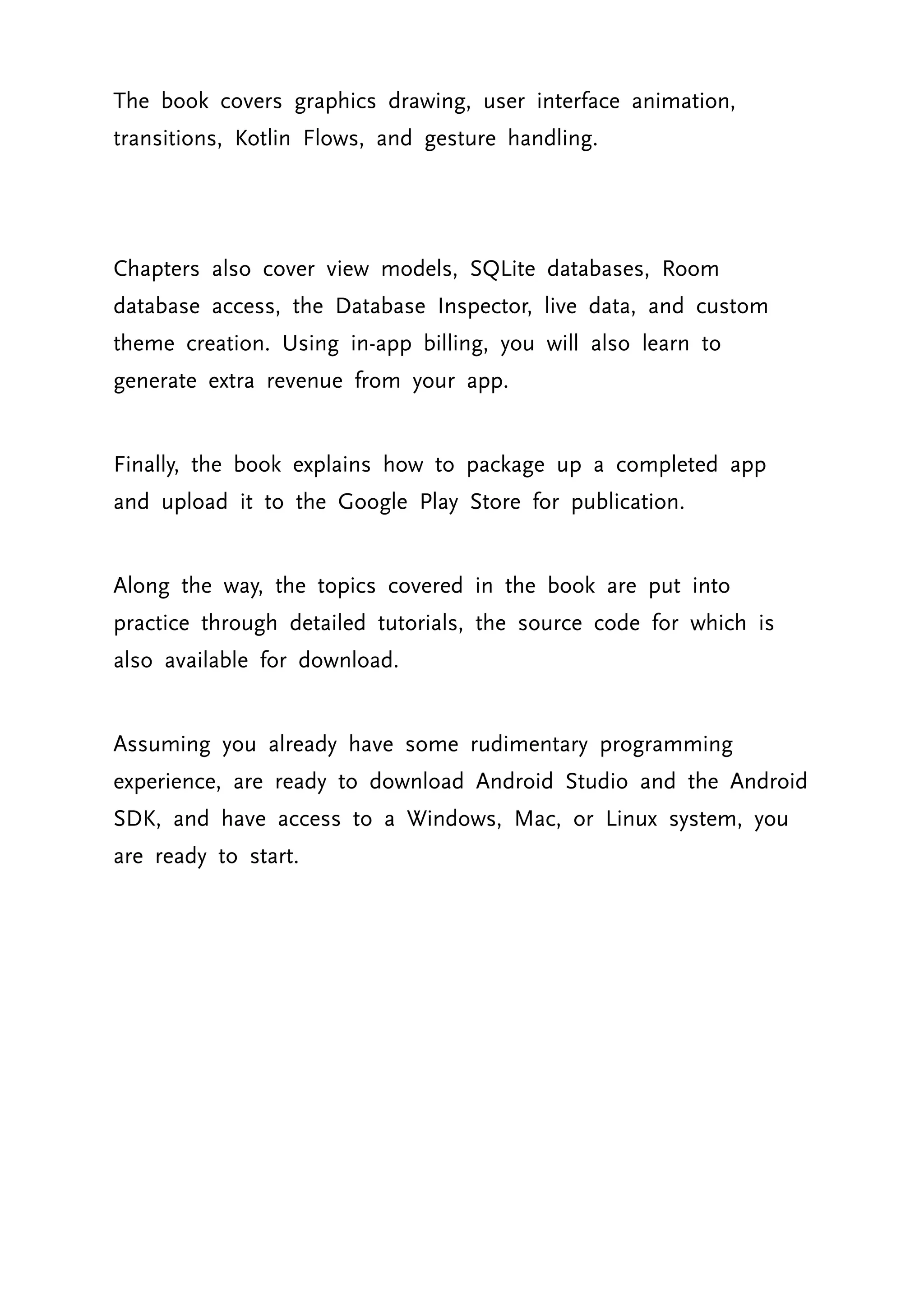 The book covers graphics drawing, user interface animation, transitions, Kotlin Flows, and gesture handling. Chapters also cover view models, SQLite databases, Room database access, the Database Inspector, live data, and custom theme creation. Using in-app billing, you will also learn to generate extra revenue from your app. Finally, the book explains how to package up a completed app and upload it to the Google Play Store for publication. Along the way, the topics covered in the book are put into practice through detailed tutorials, the source code for which is also available for download. Assuming you already have some rudimentary programming experience, are ready to download Android Studio and the Android SDK, and have access to a Windows, Mac, or Linux system, you are ready to start. 