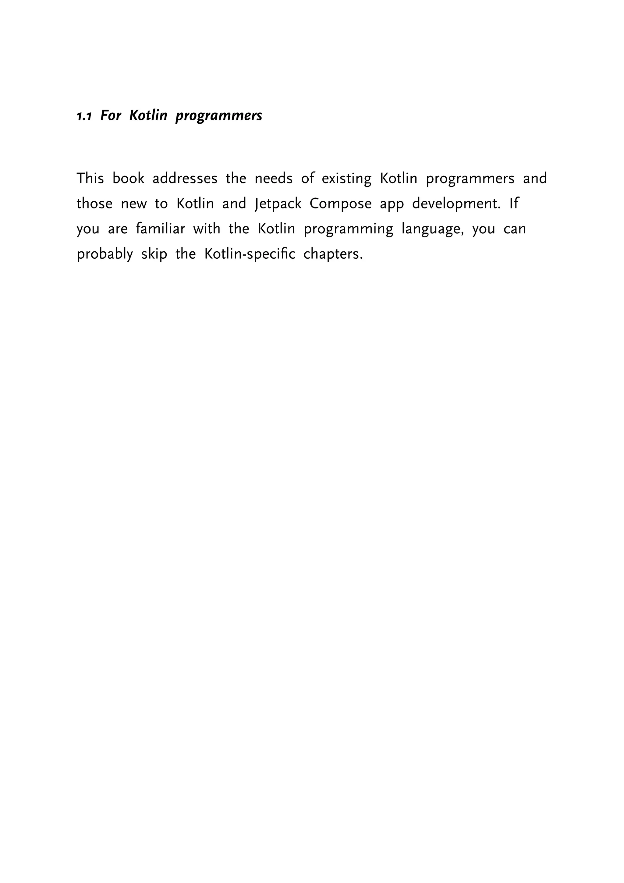1.1 For Kotlin programmers This book addresses the needs of existing Kotlin programmers and those new to Kotlin and Jetpack Compose app development. If you are familiar with the Kotlin programming language, you can probably skip the Kotlin-specific chapters. 