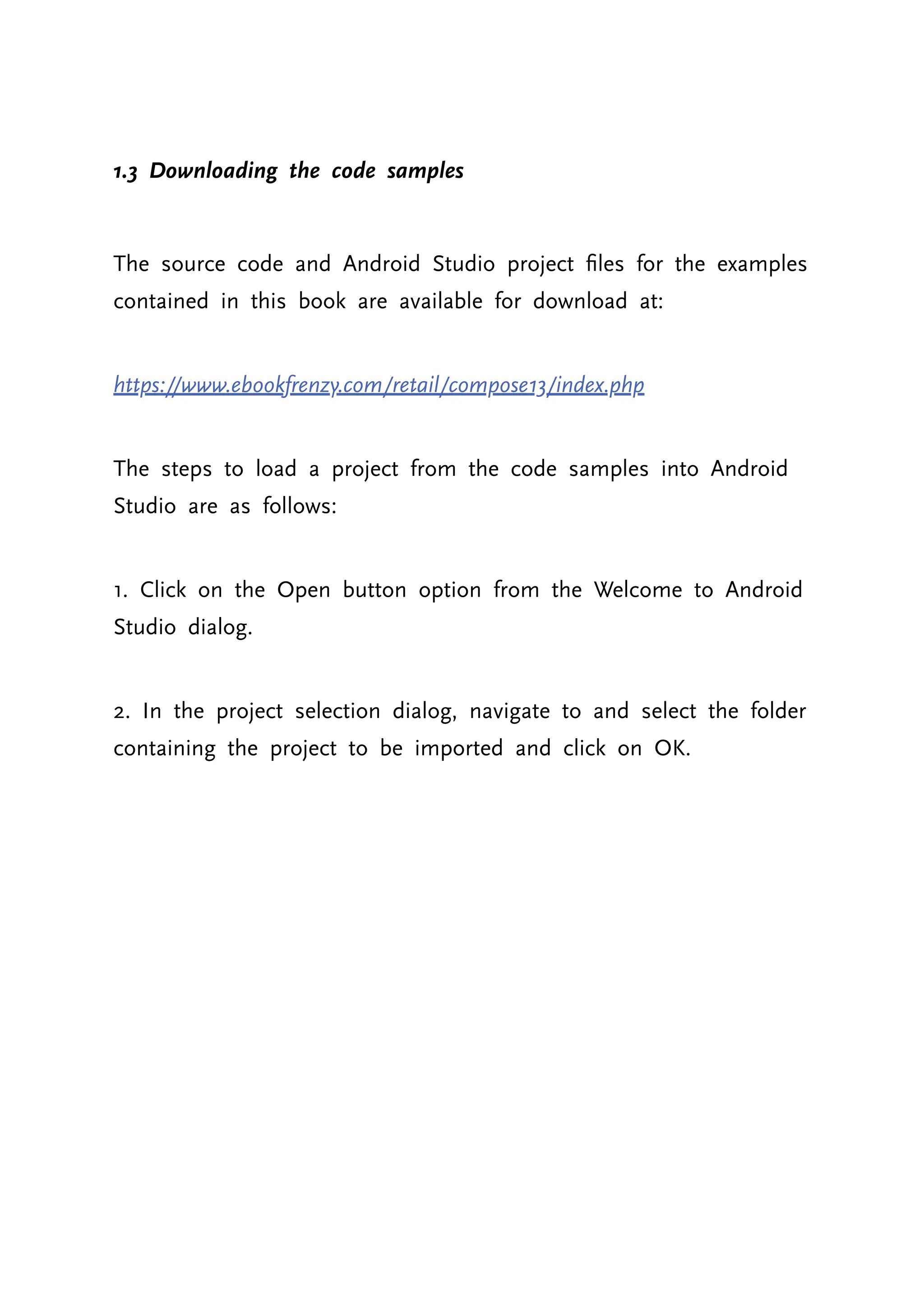 1.3 Downloading the code samples The source code and Android Studio project files for the examples contained in this book are available for download at: https://www.ebookfrenzy.com/retail/compose13/index.php The steps to load a project from the code samples into Android Studio are as follows: 1. Click on the Open button option from the Welcome to Android Studio dialog. 2. In the project selection dialog, navigate to and select the folder containing the project to be imported and click on OK. 