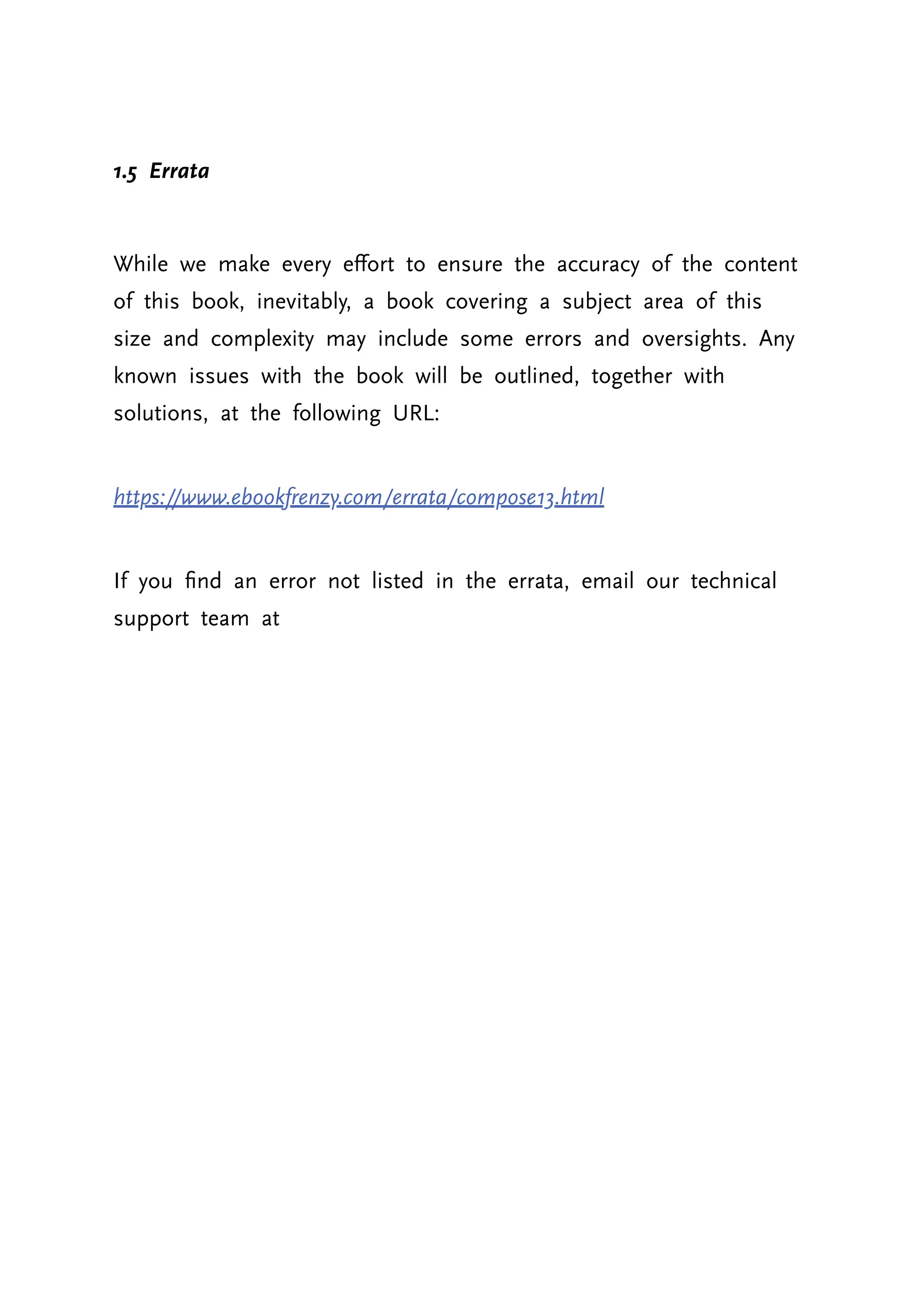 1.5 Errata While we make every effort to ensure the accuracy of the content of this book, inevitably, a book covering a subject area of this size and complexity may include some errors and oversights. Any known issues with the book will be outlined, together with solutions, at the following URL: https://www.ebookfrenzy.com/errata/compose13.html If you find an error not listed in the errata, email our technical support team at 