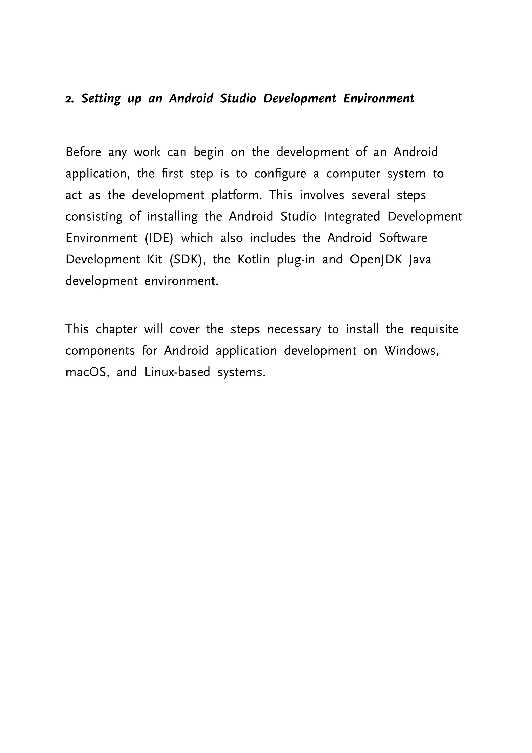 2. Setting up an Android Studio Development Environment Before any work can begin on the development of an Android application, the first step is to configure a computer system to act as the development platform. This involves several steps consisting of installing the Android Studio Integrated Development Environment (IDE) which also includes the Android Software Development Kit (SDK), the Kotlin plug-in and OpenJDK Java development environment. This chapter will cover the steps necessary to install the requisite components for Android application development on Windows, macOS, and Linux-based systems. 