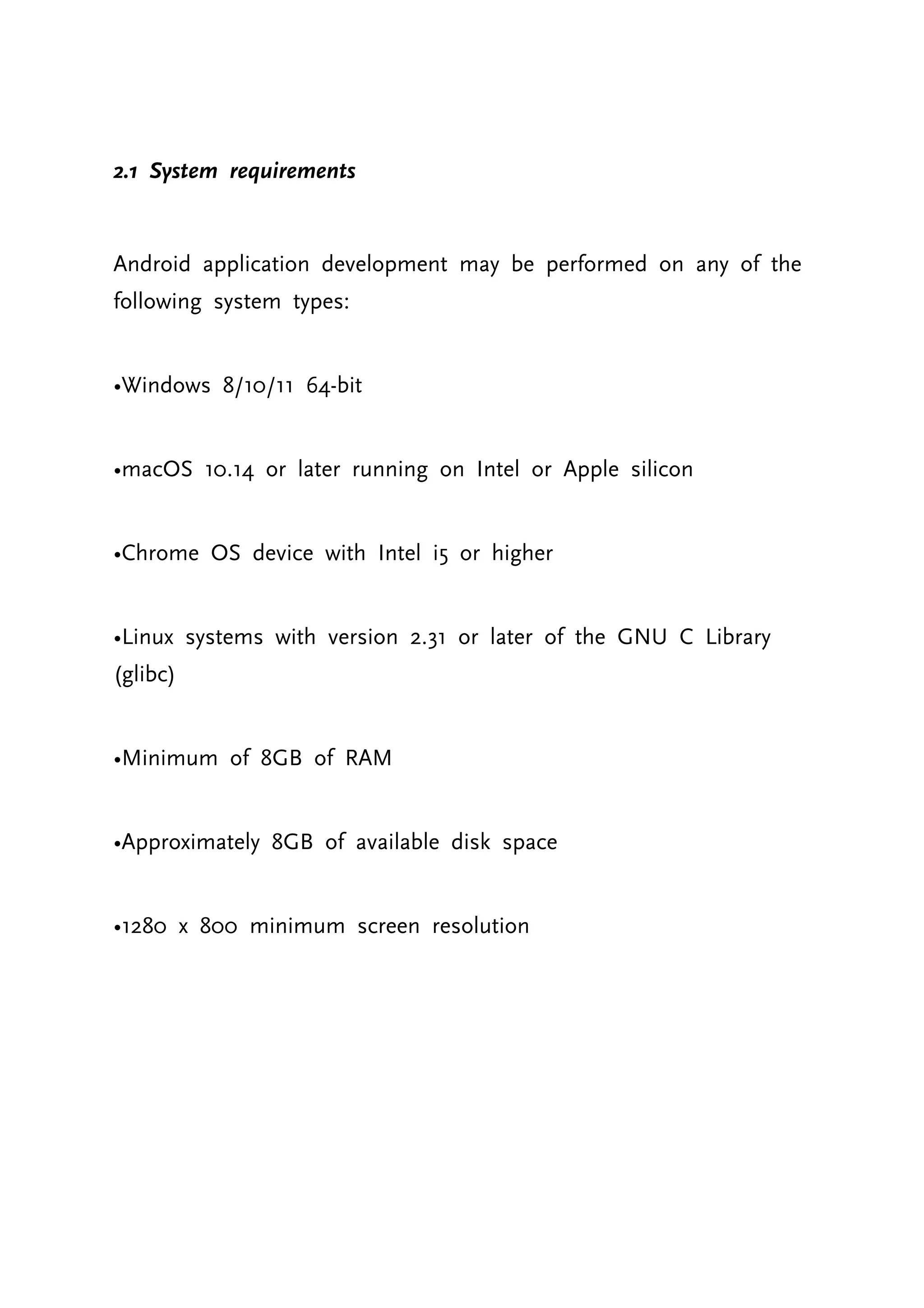 2.1 System requirements Android application development may be performed on any of the following system types: •Windows 8/10/11 64-bit •macOS 10.14 or later running on Intel or Apple silicon •Chrome OS device with Intel i5 or higher •Linux systems with version 2.31 or later of the GNU C Library (glibc) •Minimum of 8GB of RAM •Approximately 8GB of available disk space •1280 x 800 minimum screen resolution 