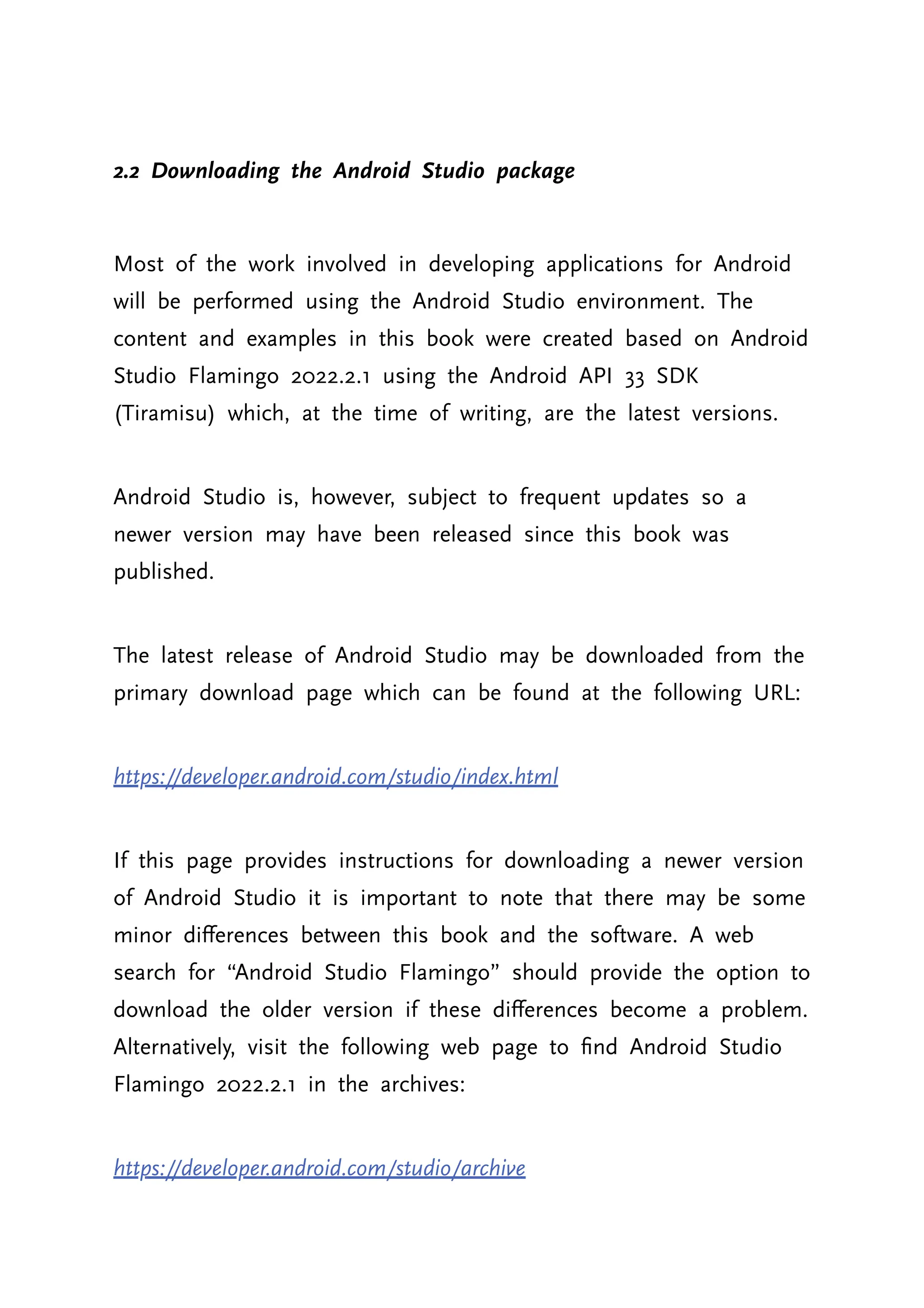 2.2 Downloading the Android Studio package Most of the work involved in developing applications for Android will be performed using the Android Studio environment. The content and examples in this book were created based on Android Studio Flamingo 2022.2.1 using the Android API 33 SDK (Tiramisu) which, at the time of writing, are the latest versions. Android Studio is, however, subject to frequent updates so a newer version may have been released since this book was published. The latest release of Android Studio may be downloaded from the primary download page which can be found at the following URL: https://developer.android.com/studio/index.html If this page provides instructions for downloading a newer version of Android Studio it is important to note that there may be some minor differences between this book and the software. A web search for “Android Studio Flamingo” should provide the option to download the older version if these differences become a problem. Alternatively, visit the following web page to find Android Studio Flamingo 2022.2.1 in the archives: https://developer.android.com/studio/archive 