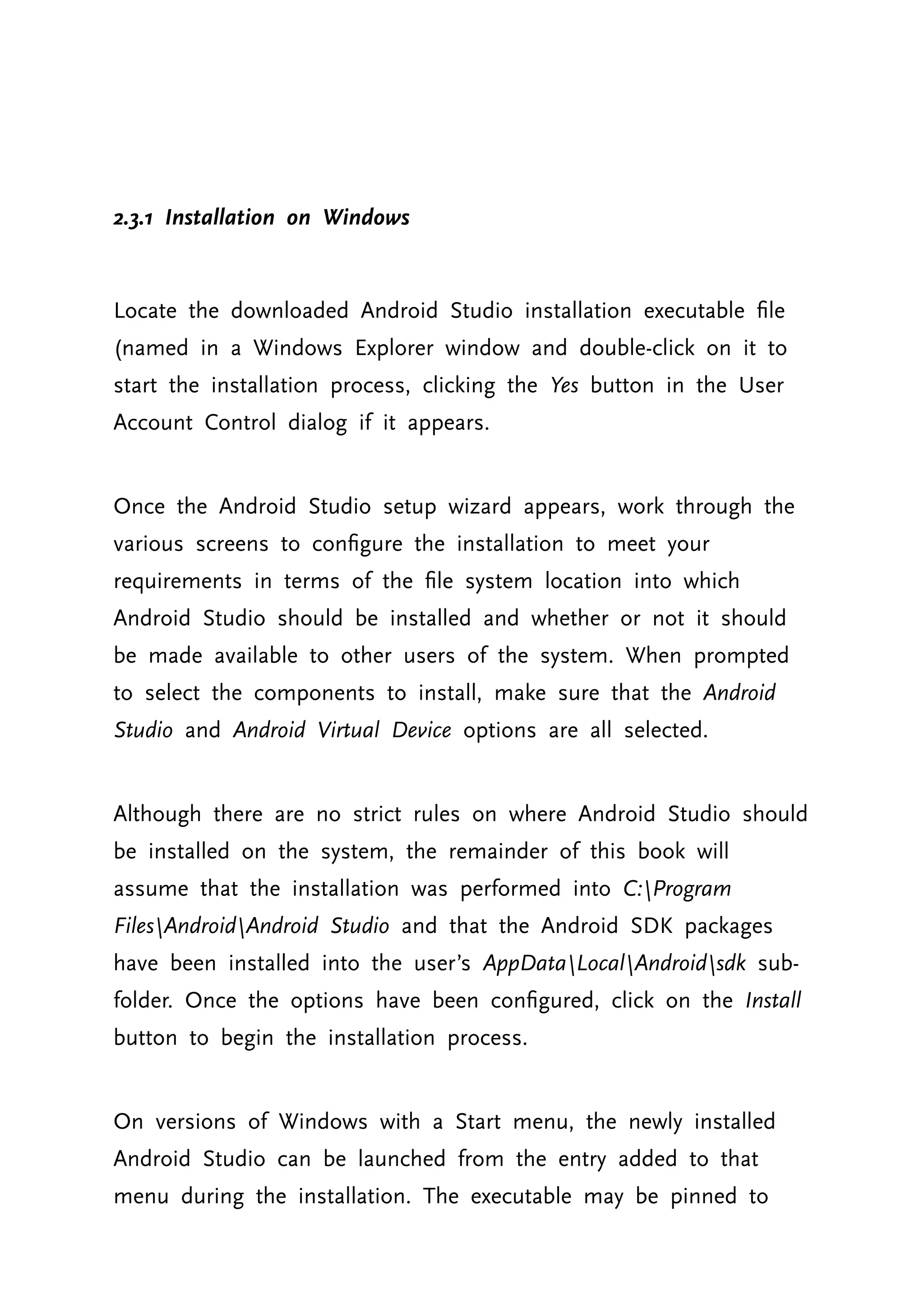 2.3.1 Installation on Windows Locate the downloaded Android Studio installation executable file (named in a Windows Explorer window and double-click on it to start the installation process, clicking the Yes button in the User Account Control dialog if it appears. Once the Android Studio setup wizard appears, work through the various screens to configure the installation to meet your requirements in terms of the file system location into which Android Studio should be installed and whether or not it should be made available to other users of the system. When prompted to select the components to install, make sure that the Android Studio and Android Virtual Device options are all selected. Although there are no strict rules on where Android Studio should be installed on the system, the remainder of this book will assume that the installation was performed into C:Program FilesAndroidAndroid Studio and that the Android SDK packages have been installed into the user’s AppDataLocalAndroidsdk sub- folder. Once the options have been configured, click on the Install button to begin the installation process. On versions of Windows with a Start menu, the newly installed Android Studio can be launched from the entry added to that menu during the installation. The executable may be pinned to 