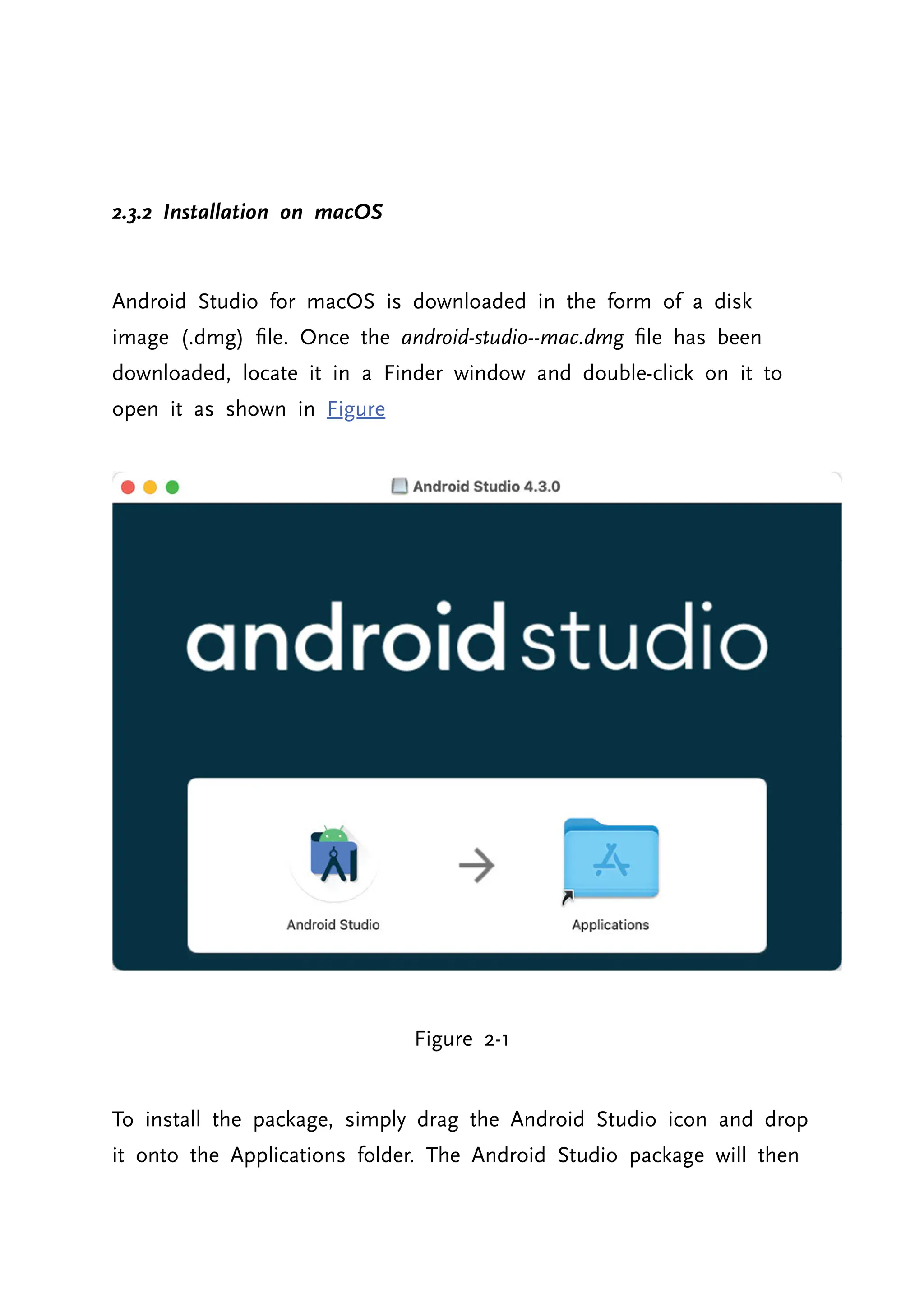 2.3.2 Installation on macOS Android Studio for macOS is downloaded in the form of a disk image (.dmg) file. Once the android-studio--mac.dmg file has been downloaded, locate it in a Finder window and double-click on it to open it as shown in Figure Figure 2-1 To install the package, simply drag the Android Studio icon and drop it onto the Applications folder. The Android Studio package will then 