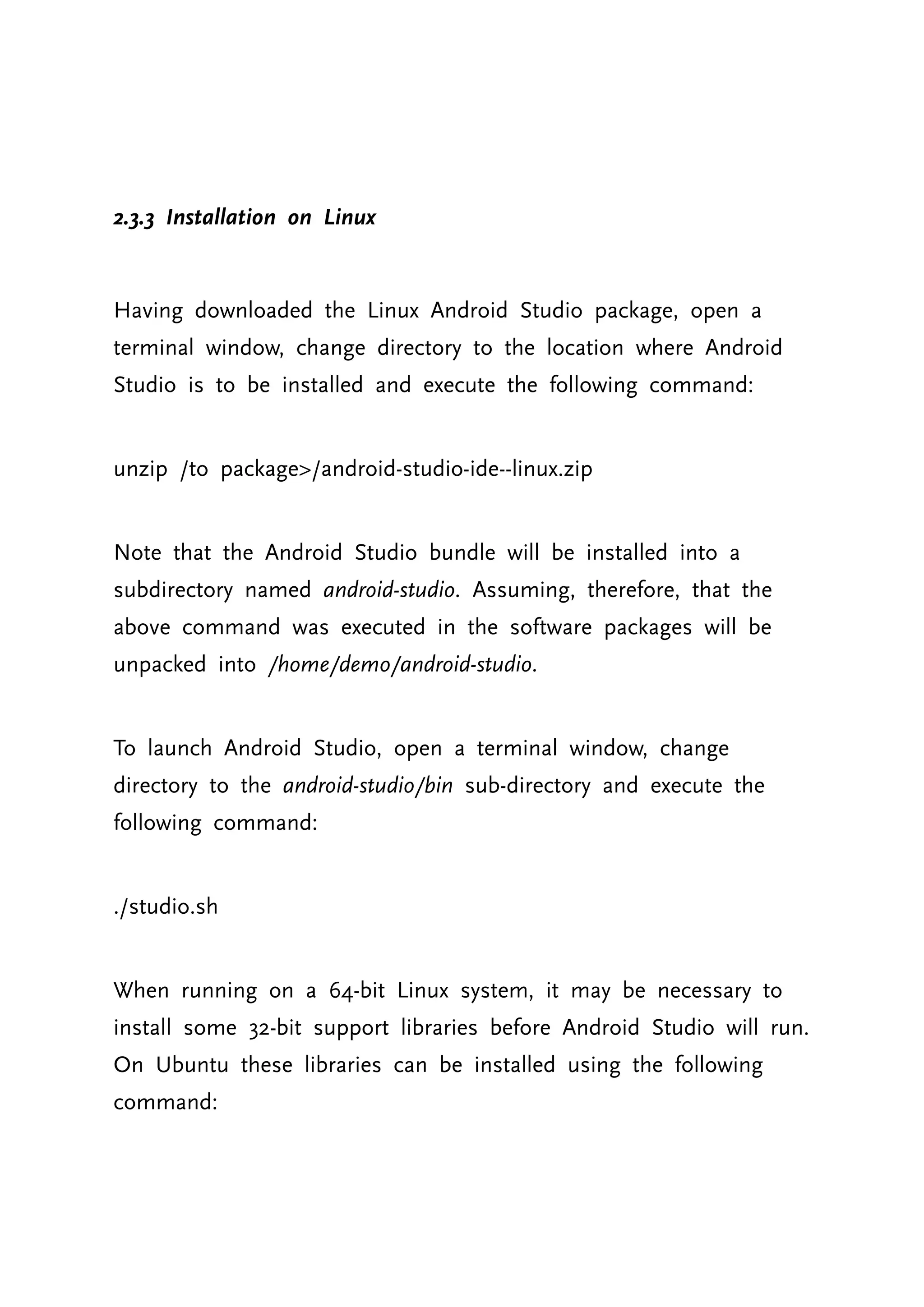 2.3.3 Installation on Linux Having downloaded the Linux Android Studio package, open a terminal window, change directory to the location where Android Studio is to be installed and execute the following command: unzip /to package>/android-studio-ide--linux.zip Note that the Android Studio bundle will be installed into a subdirectory named android-studio. Assuming, therefore, that the above command was executed in the software packages will be unpacked into /home/demo/android-studio. To launch Android Studio, open a terminal window, change directory to the android-studio/bin sub-directory and execute the following command: ./studio.sh When running on a 64-bit Linux system, it may be necessary to install some 32-bit support libraries before Android Studio will run. On Ubuntu these libraries can be installed using the following command: 