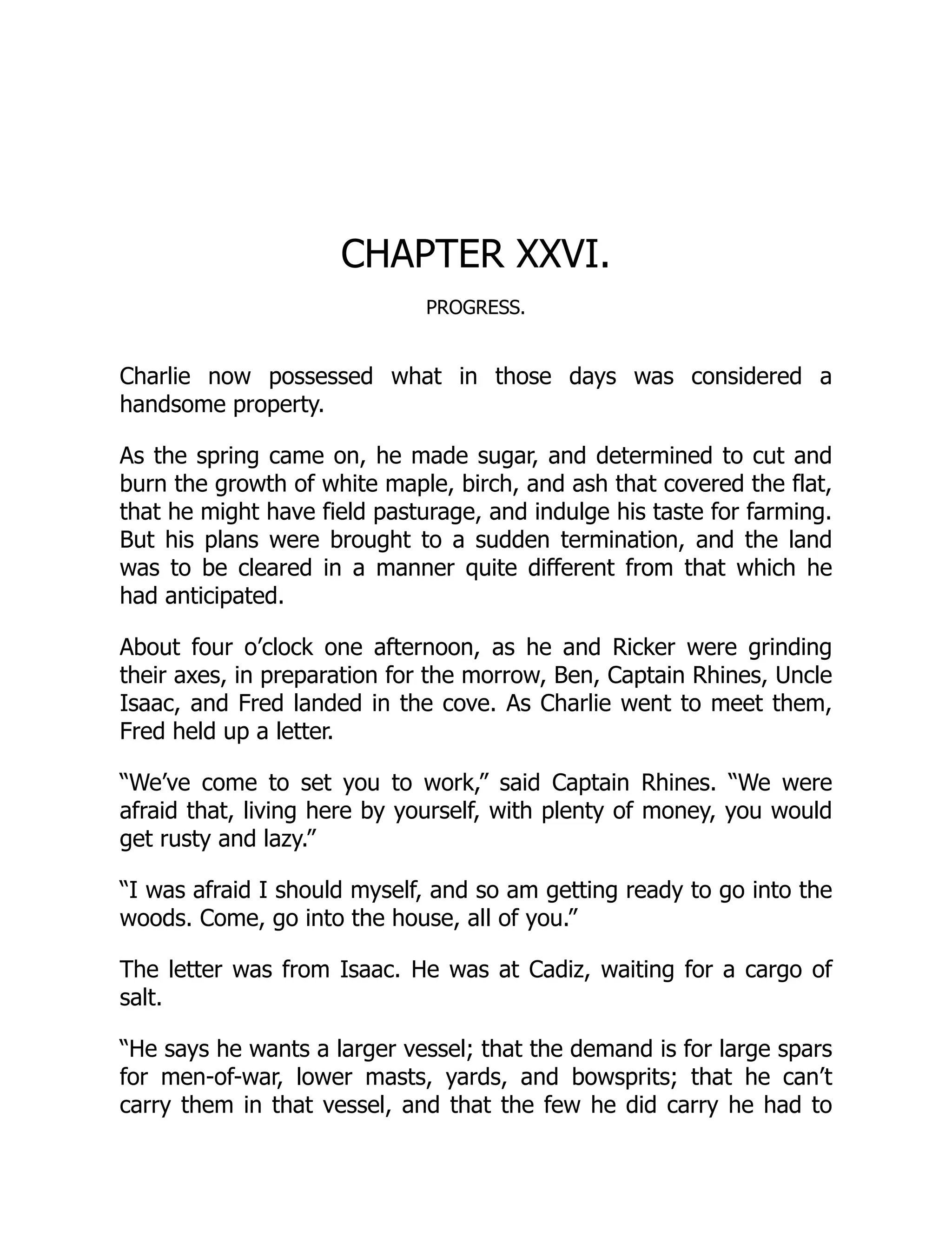 CHAPTER XXVI. PROGRESS. Charlie now possessed what in those days was considered a handsome property. As the spring came on, he made sugar, and determined to cut and burn the growth of white maple, birch, and ash that covered the flat, that he might have field pasturage, and indulge his taste for farming. But his plans were brought to a sudden termination, and the land was to be cleared in a manner quite different from that which he had anticipated. About four o’clock one afternoon, as he and Ricker were grinding their axes, in preparation for the morrow, Ben, Captain Rhines, Uncle Isaac, and Fred landed in the cove. As Charlie went to meet them, Fred held up a letter. “We’ve come to set you to work,” said Captain Rhines. “We were afraid that, living here by yourself, with plenty of money, you would get rusty and lazy.” “I was afraid I should myself, and so am getting ready to go into the woods. Come, go into the house, all of you.” The letter was from Isaac. He was at Cadiz, waiting for a cargo of salt. “He says he wants a larger vessel; that the demand is for large spars for men-of-war, lower masts, yards, and bowsprits; that he can’t carry them in that vessel, and that the few he did carry he had to 