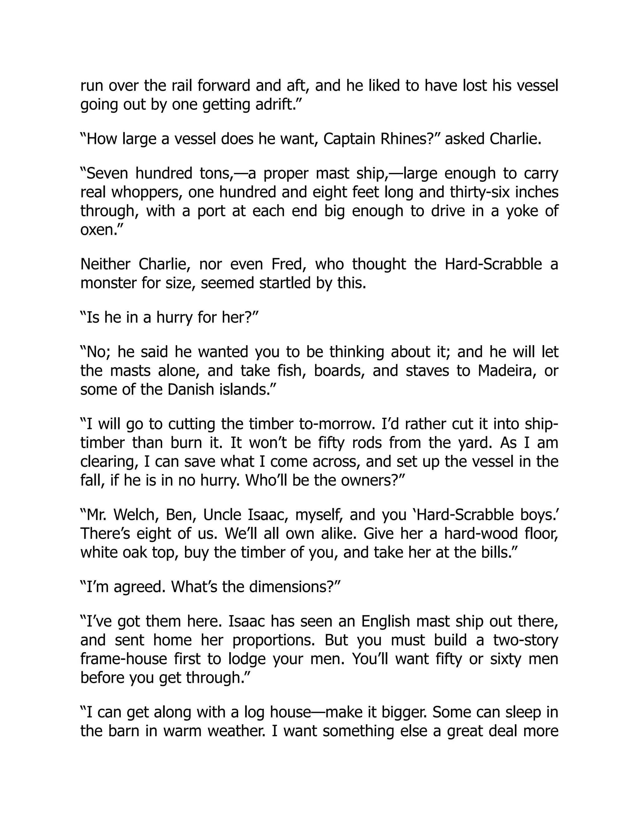 run over the rail forward and aft, and he liked to have lost his vessel going out by one getting adrift.” “How large a vessel does he want, Captain Rhines?” asked Charlie. “Seven hundred tons,—a proper mast ship,—large enough to carry real whoppers, one hundred and eight feet long and thirty-six inches through, with a port at each end big enough to drive in a yoke of oxen.” Neither Charlie, nor even Fred, who thought the Hard-Scrabble a monster for size, seemed startled by this. “Is he in a hurry for her?” “No; he said he wanted you to be thinking about it; and he will let the masts alone, and take fish, boards, and staves to Madeira, or some of the Danish islands.” “I will go to cutting the timber to-morrow. I’d rather cut it into ship- timber than burn it. It won’t be fifty rods from the yard. As I am clearing, I can save what I come across, and set up the vessel in the fall, if he is in no hurry. Who’ll be the owners?” “Mr. Welch, Ben, Uncle Isaac, myself, and you ‘Hard-Scrabble boys.’ There’s eight of us. We’ll all own alike. Give her a hard-wood floor, white oak top, buy the timber of you, and take her at the bills.” “I’m agreed. What’s the dimensions?” “I’ve got them here. Isaac has seen an English mast ship out there, and sent home her proportions. But you must build a two-story frame-house first to lodge your men. You’ll want fifty or sixty men before you get through.” “I can get along with a log house—make it bigger. Some can sleep in the barn in warm weather. I want something else a great deal more 