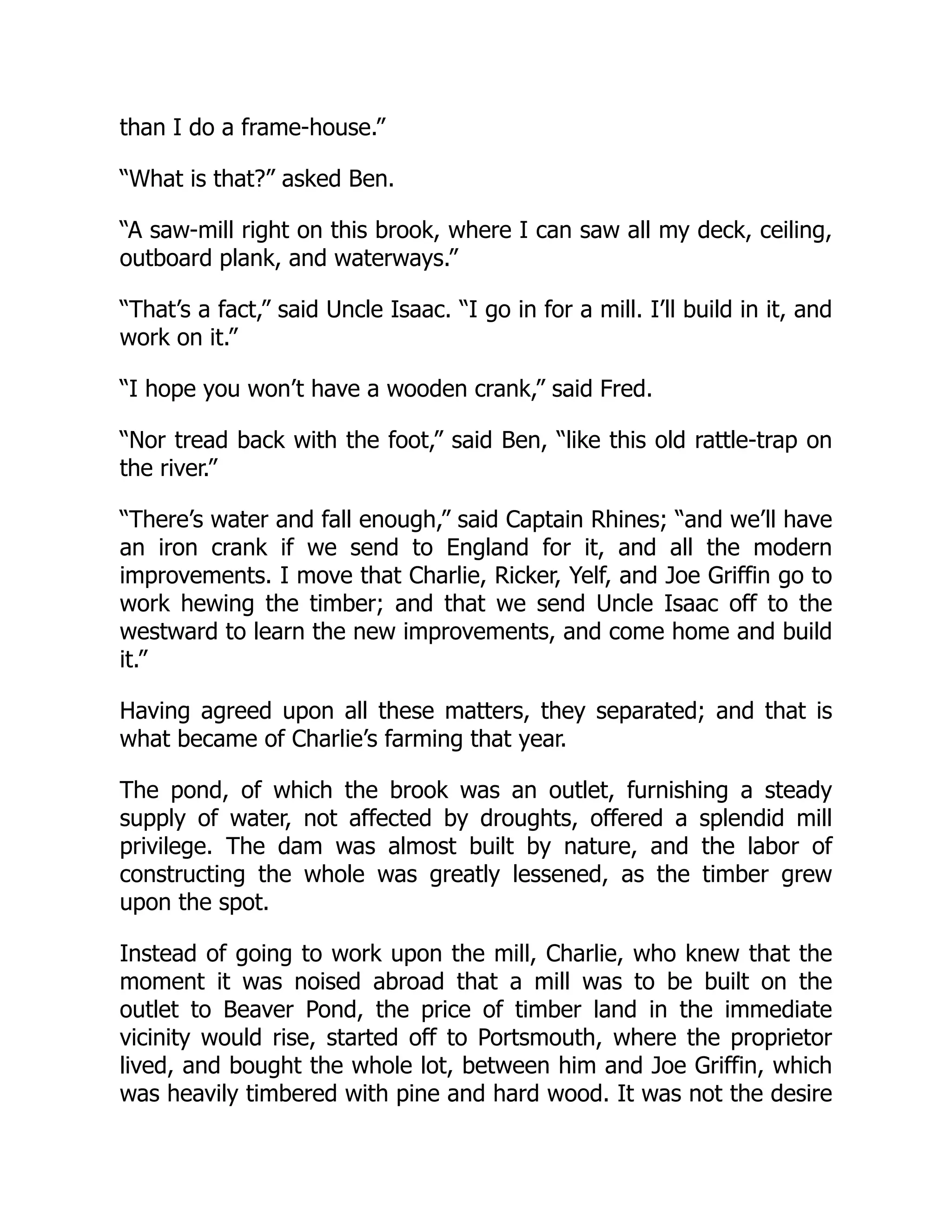 than I do a frame-house.” “What is that?” asked Ben. “A saw-mill right on this brook, where I can saw all my deck, ceiling, outboard plank, and waterways.” “That’s a fact,” said Uncle Isaac. “I go in for a mill. I’ll build in it, and work on it.” “I hope you won’t have a wooden crank,” said Fred. “Nor tread back with the foot,” said Ben, “like this old rattle-trap on the river.” “There’s water and fall enough,” said Captain Rhines; “and we’ll have an iron crank if we send to England for it, and all the modern improvements. I move that Charlie, Ricker, Yelf, and Joe Griffin go to work hewing the timber; and that we send Uncle Isaac off to the westward to learn the new improvements, and come home and build it.” Having agreed upon all these matters, they separated; and that is what became of Charlie’s farming that year. The pond, of which the brook was an outlet, furnishing a steady supply of water, not affected by droughts, offered a splendid mill privilege. The dam was almost built by nature, and the labor of constructing the whole was greatly lessened, as the timber grew upon the spot. Instead of going to work upon the mill, Charlie, who knew that the moment it was noised abroad that a mill was to be built on the outlet to Beaver Pond, the price of timber land in the immediate vicinity would rise, started off to Portsmouth, where the proprietor lived, and bought the whole lot, between him and Joe Griffin, which was heavily timbered with pine and hard wood. It was not the desire 