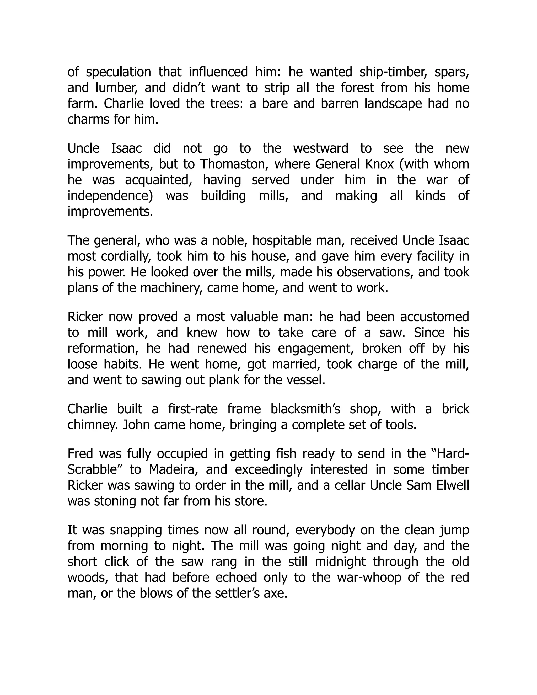 of speculation that influenced him: he wanted ship-timber, spars, and lumber, and didn’t want to strip all the forest from his home farm. Charlie loved the trees: a bare and barren landscape had no charms for him. Uncle Isaac did not go to the westward to see the new improvements, but to Thomaston, where General Knox (with whom he was acquainted, having served under him in the war of independence) was building mills, and making all kinds of improvements. The general, who was a noble, hospitable man, received Uncle Isaac most cordially, took him to his house, and gave him every facility in his power. He looked over the mills, made his observations, and took plans of the machinery, came home, and went to work. Ricker now proved a most valuable man: he had been accustomed to mill work, and knew how to take care of a saw. Since his reformation, he had renewed his engagement, broken off by his loose habits. He went home, got married, took charge of the mill, and went to sawing out plank for the vessel. Charlie built a first-rate frame blacksmith’s shop, with a brick chimney. John came home, bringing a complete set of tools. Fred was fully occupied in getting fish ready to send in the “Hard- Scrabble” to Madeira, and exceedingly interested in some timber Ricker was sawing to order in the mill, and a cellar Uncle Sam Elwell was stoning not far from his store. It was snapping times now all round, everybody on the clean jump from morning to night. The mill was going night and day, and the short click of the saw rang in the still midnight through the old woods, that had before echoed only to the war-whoop of the red man, or the blows of the settler’s axe. 