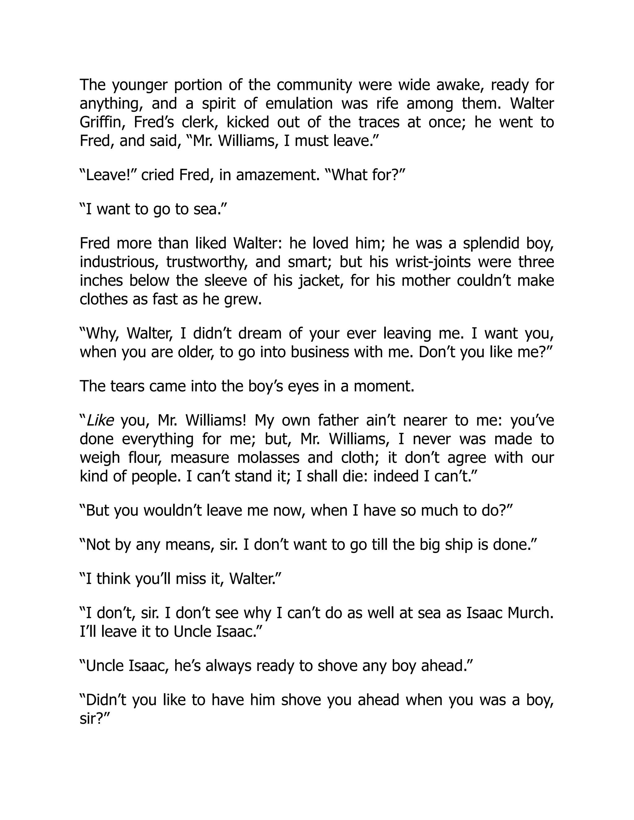 The younger portion of the community were wide awake, ready for anything, and a spirit of emulation was rife among them. Walter Griffin, Fred’s clerk, kicked out of the traces at once; he went to Fred, and said, “Mr. Williams, I must leave.” “Leave!” cried Fred, in amazement. “What for?” “I want to go to sea.” Fred more than liked Walter: he loved him; he was a splendid boy, industrious, trustworthy, and smart; but his wrist-joints were three inches below the sleeve of his jacket, for his mother couldn’t make clothes as fast as he grew. “Why, Walter, I didn’t dream of your ever leaving me. I want you, when you are older, to go into business with me. Don’t you like me?” The tears came into the boy’s eyes in a moment. “Like you, Mr. Williams! My own father ain’t nearer to me: you’ve done everything for me; but, Mr. Williams, I never was made to weigh flour, measure molasses and cloth; it don’t agree with our kind of people. I can’t stand it; I shall die: indeed I can’t.” “But you wouldn’t leave me now, when I have so much to do?” “Not by any means, sir. I don’t want to go till the big ship is done.” “I think you’ll miss it, Walter.” “I don’t, sir. I don’t see why I can’t do as well at sea as Isaac Murch. I’ll leave it to Uncle Isaac.” “Uncle Isaac, he’s always ready to shove any boy ahead.” “Didn’t you like to have him shove you ahead when you was a boy, sir?” 