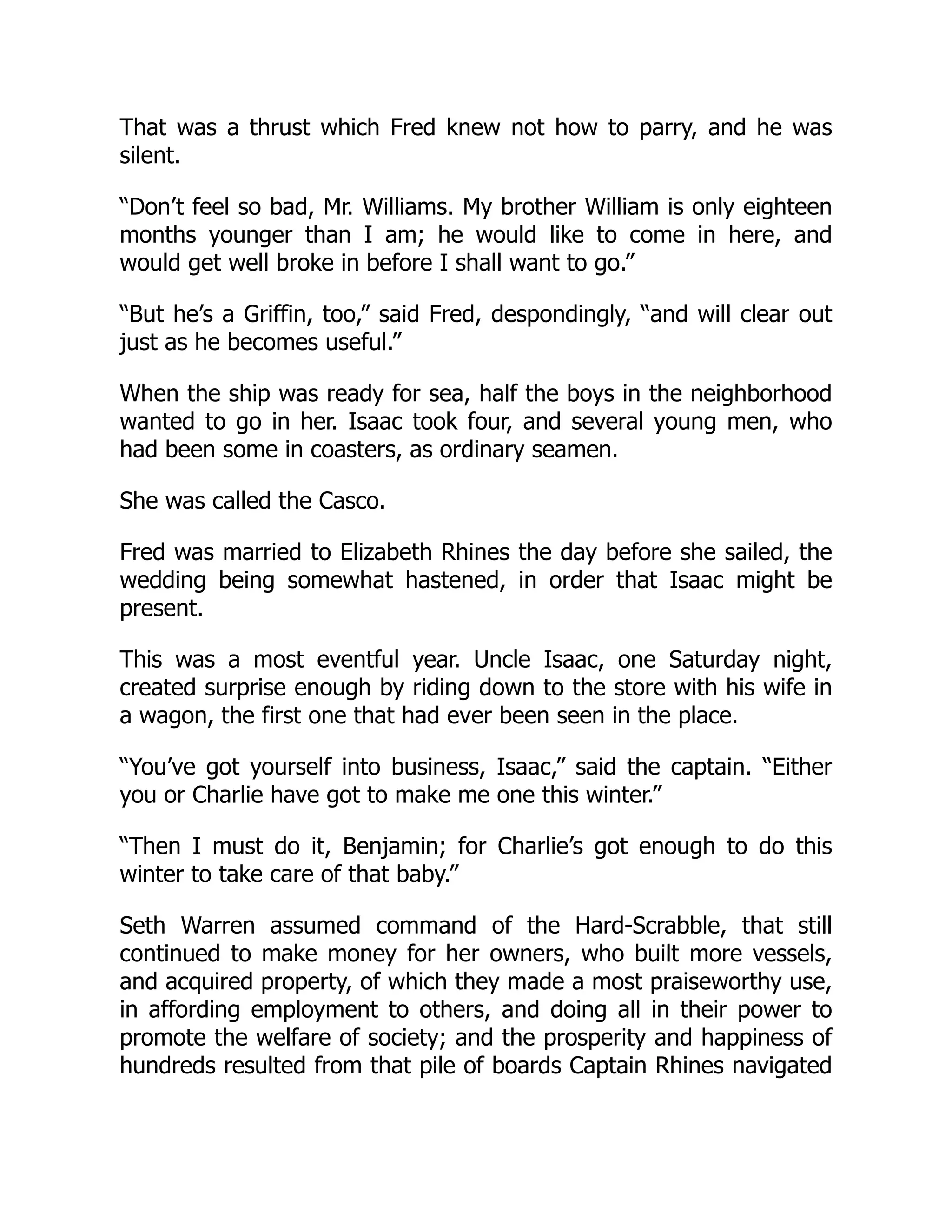 That was a thrust which Fred knew not how to parry, and he was silent. “Don’t feel so bad, Mr. Williams. My brother William is only eighteen months younger than I am; he would like to come in here, and would get well broke in before I shall want to go.” “But he’s a Griffin, too,” said Fred, despondingly, “and will clear out just as he becomes useful.” When the ship was ready for sea, half the boys in the neighborhood wanted to go in her. Isaac took four, and several young men, who had been some in coasters, as ordinary seamen. She was called the Casco. Fred was married to Elizabeth Rhines the day before she sailed, the wedding being somewhat hastened, in order that Isaac might be present. This was a most eventful year. Uncle Isaac, one Saturday night, created surprise enough by riding down to the store with his wife in a wagon, the first one that had ever been seen in the place. “You’ve got yourself into business, Isaac,” said the captain. “Either you or Charlie have got to make me one this winter.” “Then I must do it, Benjamin; for Charlie’s got enough to do this winter to take care of that baby.” Seth Warren assumed command of the Hard-Scrabble, that still continued to make money for her owners, who built more vessels, and acquired property, of which they made a most praiseworthy use, in affording employment to others, and doing all in their power to promote the welfare of society; and the prosperity and happiness of hundreds resulted from that pile of boards Captain Rhines navigated 