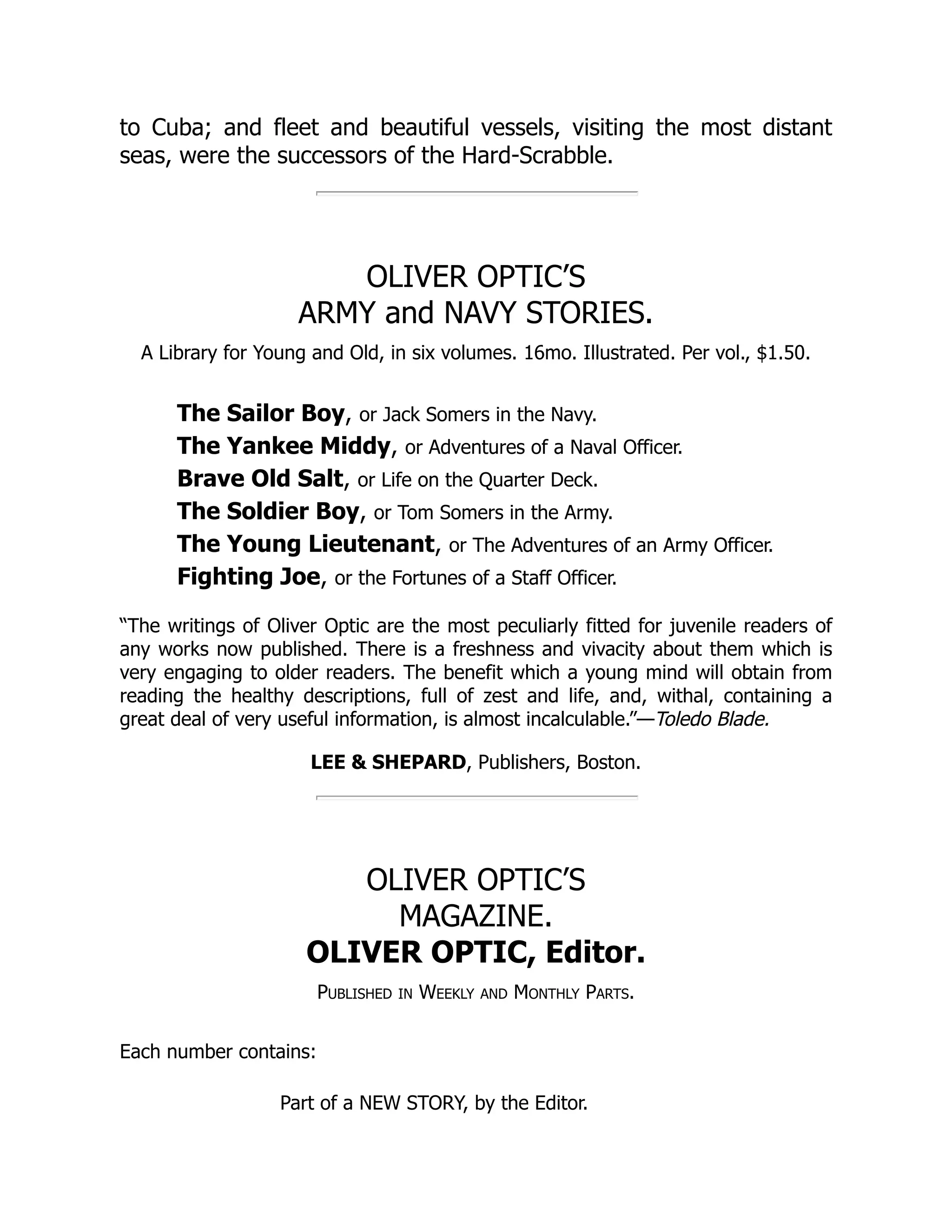 to Cuba; and fleet and beautiful vessels, visiting the most distant seas, were the successors of the Hard-Scrabble. OLIVER OPTIC’S ARMY and NAVY STORIES. A Library for Young and Old, in six volumes. 16mo. Illustrated. Per vol., $1.50. The Sailor Boy, or Jack Somers in the Navy. The Yankee Middy, or Adventures of a Naval Officer. Brave Old Salt, or Life on the Quarter Deck. The Soldier Boy, or Tom Somers in the Army. The Young Lieutenant, or The Adventures of an Army Officer. Fighting Joe, or the Fortunes of a Staff Officer. “The writings of Oliver Optic are the most peculiarly fitted for juvenile readers of any works now published. There is a freshness and vivacity about them which is very engaging to older readers. The benefit which a young mind will obtain from reading the healthy descriptions, full of zest and life, and, withal, containing a great deal of very useful information, is almost incalculable.”—Toledo Blade. LEE & SHEPARD, Publishers, Boston. OLIVER OPTIC’S MAGAZINE. OLIVER OPTIC, Editor. Published in Weekly and Monthly Parts. Each number contains: Part of a NEW STORY, by the Editor. 