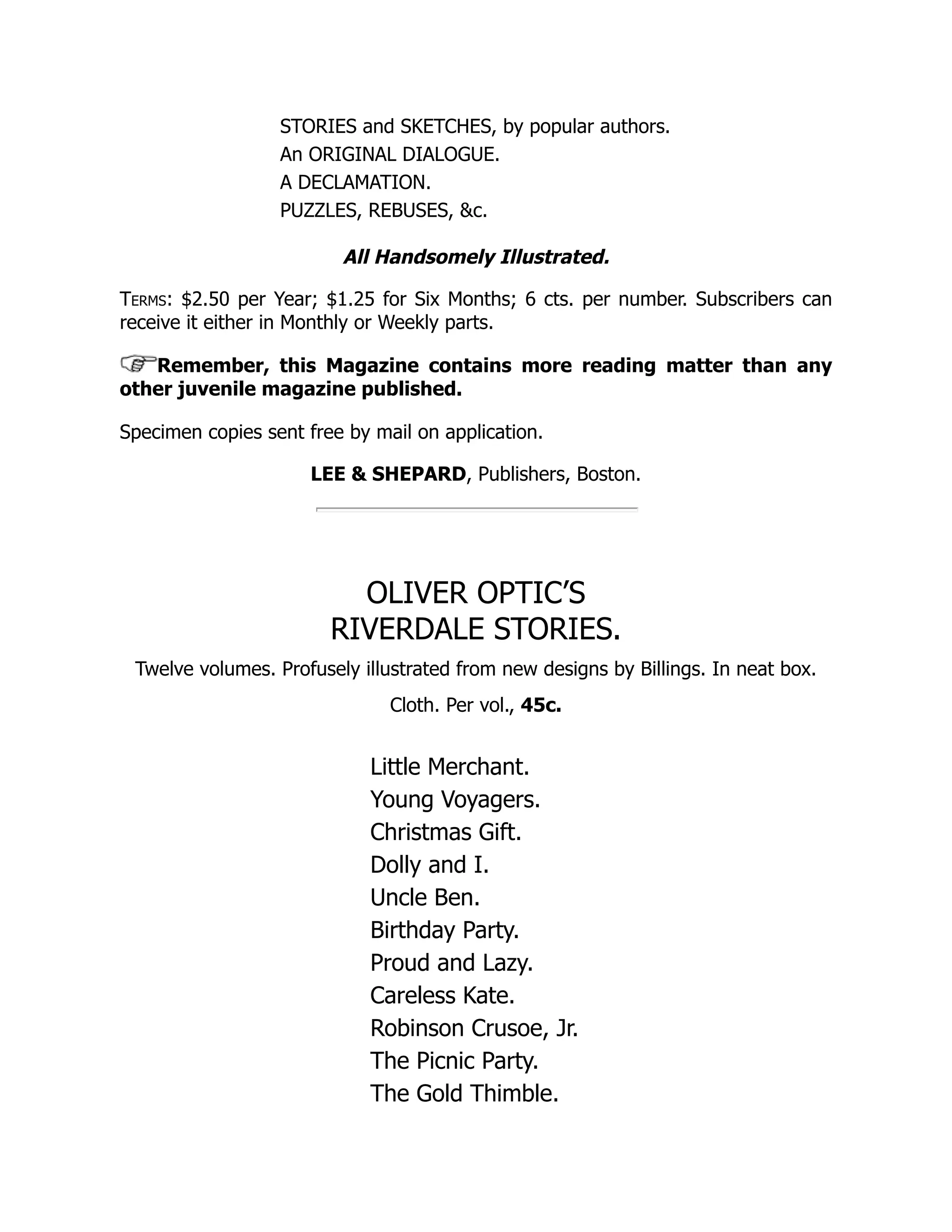 STORIES and SKETCHES, by popular authors. An ORIGINAL DIALOGUE. A DECLAMATION. PUZZLES, REBUSES, &c. All Handsomely Illustrated. Terms: $2.50 per Year; $1.25 for Six Months; 6 cts. per number. Subscribers can receive it either in Monthly or Weekly parts. Remember, this Magazine contains more reading matter than any other juvenile magazine published. Specimen copies sent free by mail on application. LEE & SHEPARD, Publishers, Boston. OLIVER OPTIC’S RIVERDALE STORIES. Twelve volumes. Profusely illustrated from new designs by Billings. In neat box. Cloth. Per vol., 45c. Little Merchant. Young Voyagers. Christmas Gift. Dolly and I. Uncle Ben. Birthday Party. Proud and Lazy. Careless Kate. Robinson Crusoe, Jr. The Picnic Party. The Gold Thimble. 