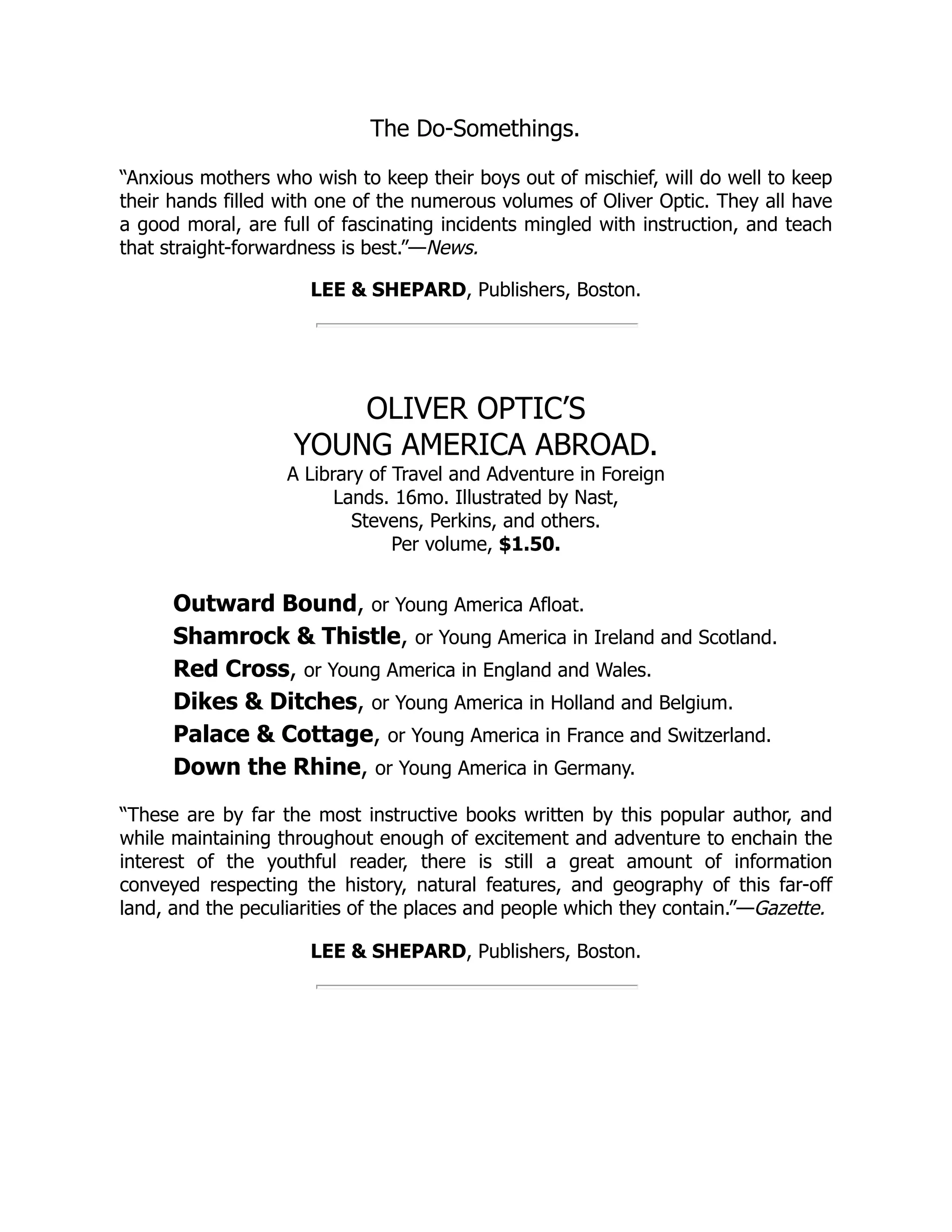 The Do-Somethings. “Anxious mothers who wish to keep their boys out of mischief, will do well to keep their hands filled with one of the numerous volumes of Oliver Optic. They all have a good moral, are full of fascinating incidents mingled with instruction, and teach that straight-forwardness is best.”—News. LEE & SHEPARD, Publishers, Boston. OLIVER OPTIC’S YOUNG AMERICA ABROAD. A Library of Travel and Adventure in Foreign Lands. 16mo. Illustrated by Nast, Stevens, Perkins, and others. Per volume, $1.50. Outward Bound, or Young America Afloat. Shamrock & Thistle, or Young America in Ireland and Scotland. Red Cross, or Young America in England and Wales. Dikes & Ditches, or Young America in Holland and Belgium. Palace & Cottage, or Young America in France and Switzerland. Down the Rhine, or Young America in Germany. “These are by far the most instructive books written by this popular author, and while maintaining throughout enough of excitement and adventure to enchain the interest of the youthful reader, there is still a great amount of information conveyed respecting the history, natural features, and geography of this far-off land, and the peculiarities of the places and people which they contain.”—Gazette. LEE & SHEPARD, Publishers, Boston. 