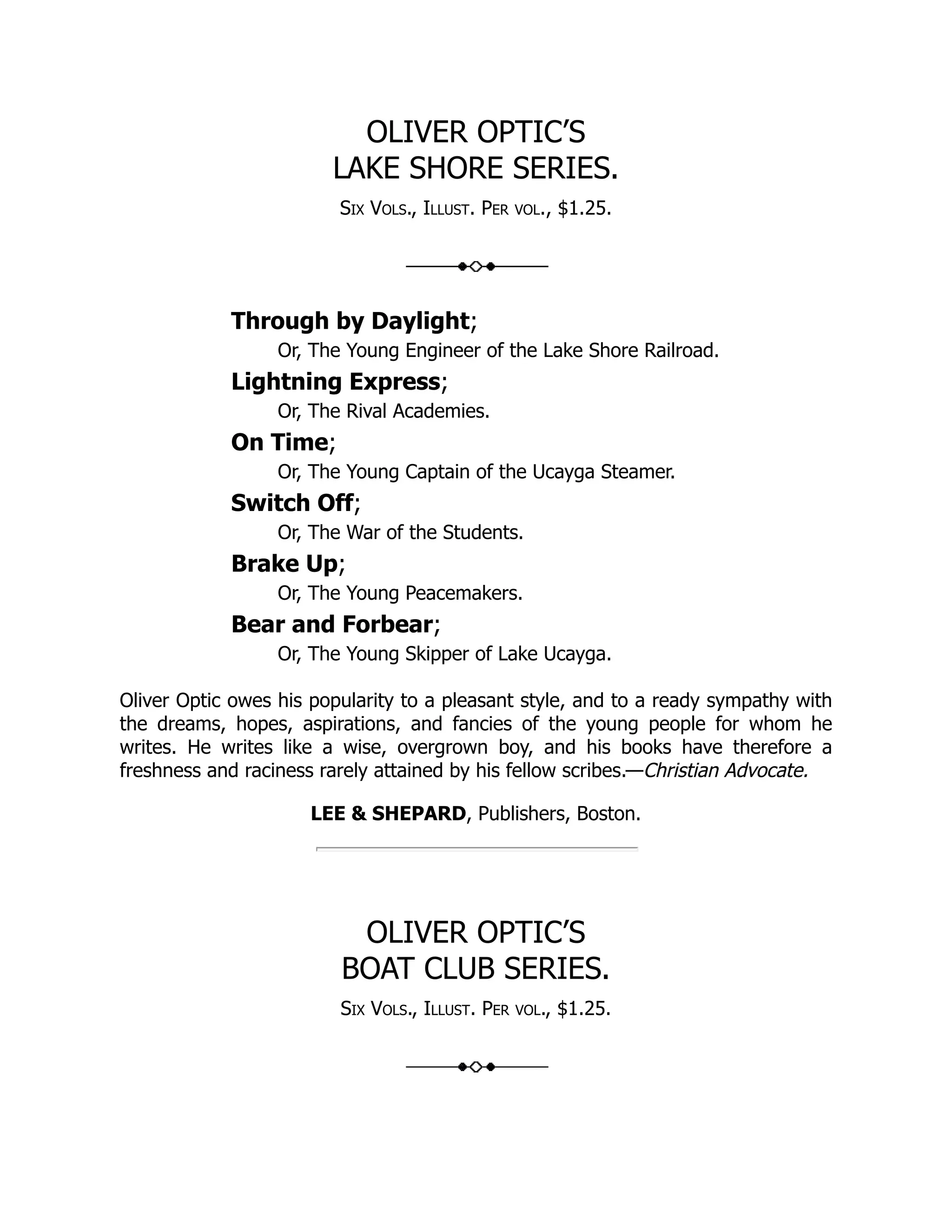 OLIVER OPTIC’S LAKE SHORE SERIES. Six Vols., Illust. Per vol., $1.25. Through by Daylight; Or, The Young Engineer of the Lake Shore Railroad. Lightning Express; Or, The Rival Academies. On Time; Or, The Young Captain of the Ucayga Steamer. Switch Off; Or, The War of the Students. Brake Up; Or, The Young Peacemakers. Bear and Forbear; Or, The Young Skipper of Lake Ucayga. Oliver Optic owes his popularity to a pleasant style, and to a ready sympathy with the dreams, hopes, aspirations, and fancies of the young people for whom he writes. He writes like a wise, overgrown boy, and his books have therefore a freshness and raciness rarely attained by his fellow scribes.—Christian Advocate. LEE & SHEPARD, Publishers, Boston. OLIVER OPTIC’S BOAT CLUB SERIES. Six Vols., Illust. Per vol., $1.25. 