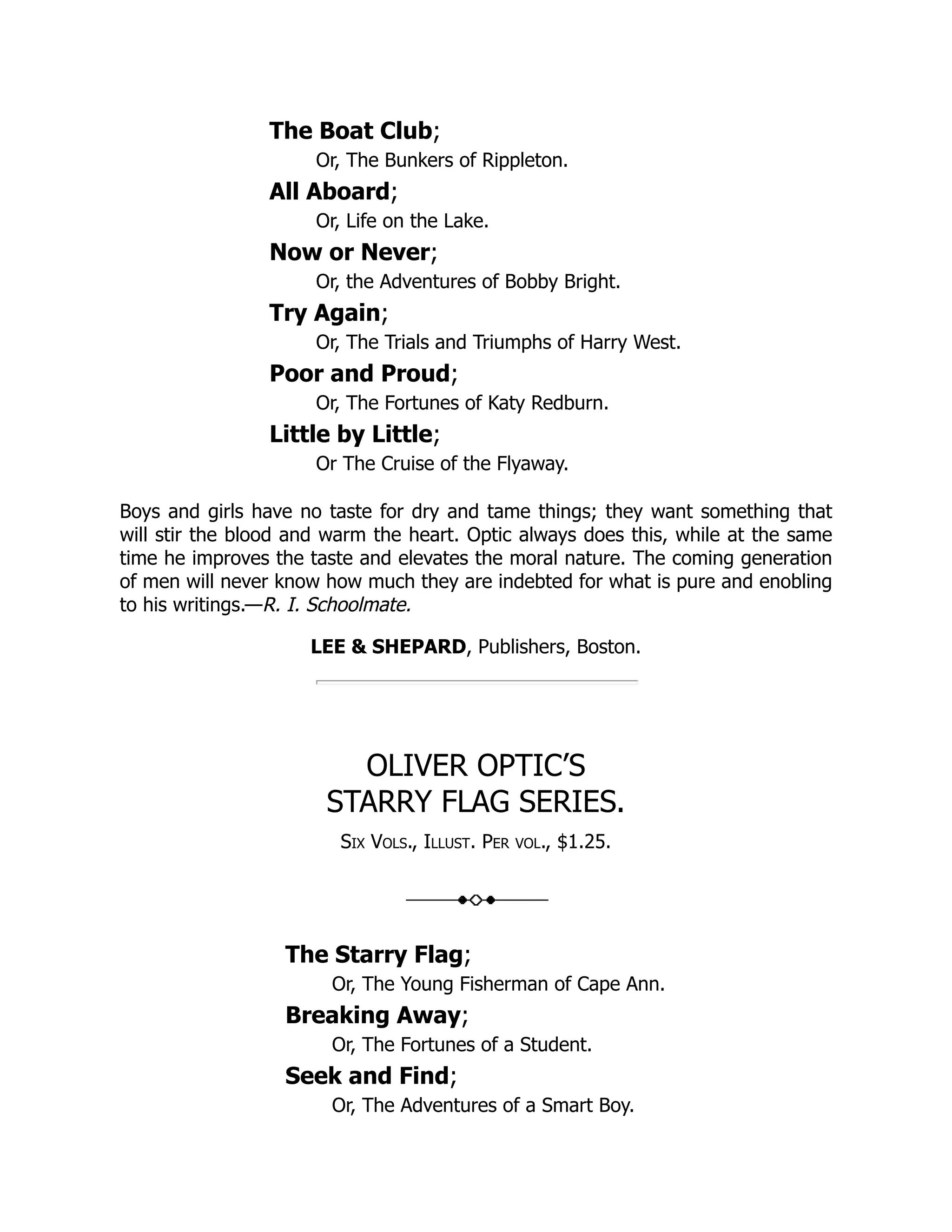 The Boat Club; Or, The Bunkers of Rippleton. All Aboard; Or, Life on the Lake. Now or Never; Or, the Adventures of Bobby Bright. Try Again; Or, The Trials and Triumphs of Harry West. Poor and Proud; Or, The Fortunes of Katy Redburn. Little by Little; Or The Cruise of the Flyaway. Boys and girls have no taste for dry and tame things; they want something that will stir the blood and warm the heart. Optic always does this, while at the same time he improves the taste and elevates the moral nature. The coming generation of men will never know how much they are indebted for what is pure and enobling to his writings.—R. I. Schoolmate. LEE & SHEPARD, Publishers, Boston. OLIVER OPTIC’S STARRY FLAG SERIES. Six Vols., Illust. Per vol., $1.25. The Starry Flag; Or, The Young Fisherman of Cape Ann. Breaking Away; Or, The Fortunes of a Student. Seek and Find; Or, The Adventures of a Smart Boy. 