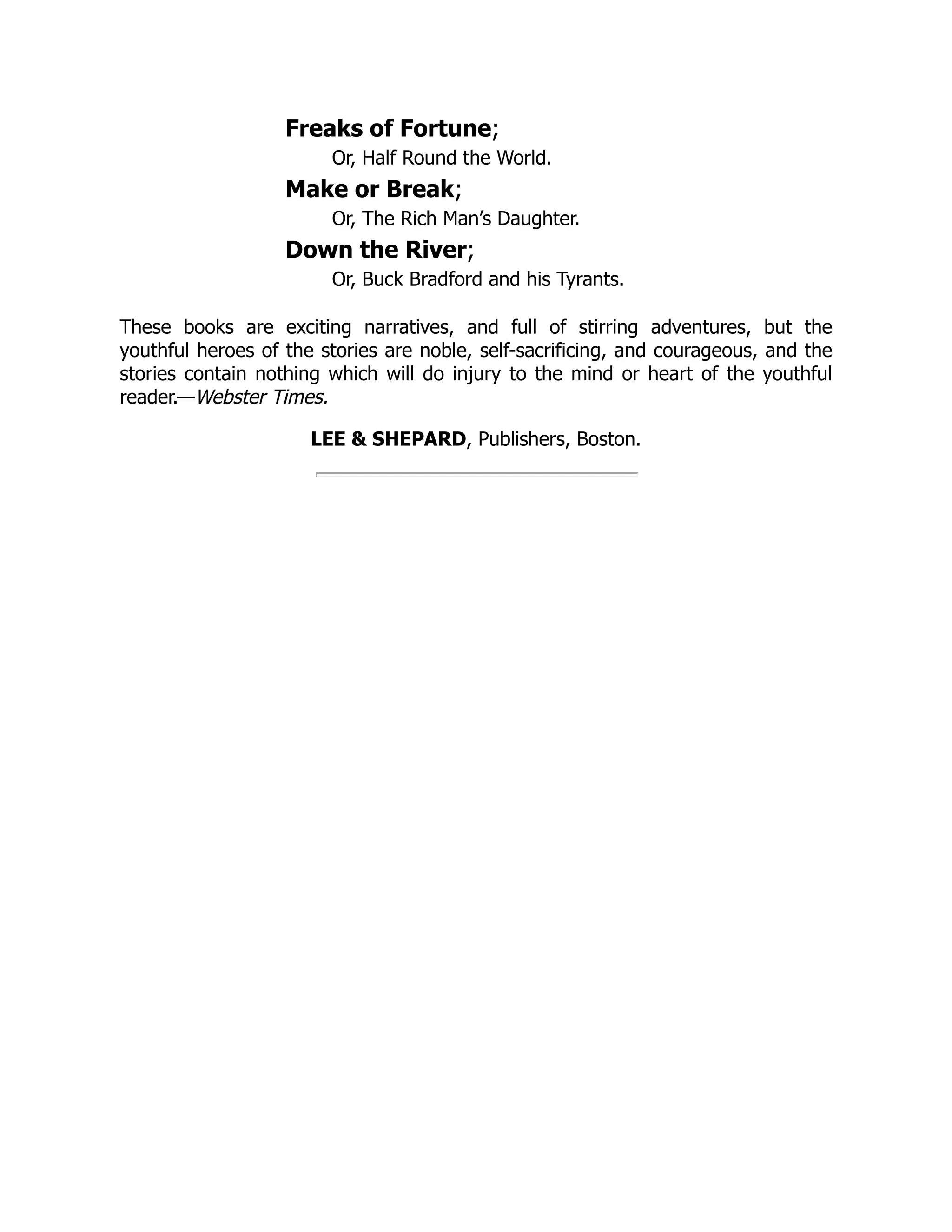 Freaks of Fortune; Or, Half Round the World. Make or Break; Or, The Rich Man’s Daughter. Down the River; Or, Buck Bradford and his Tyrants. These books are exciting narratives, and full of stirring adventures, but the youthful heroes of the stories are noble, self-sacrificing, and courageous, and the stories contain nothing which will do injury to the mind or heart of the youthful reader.—Webster Times. LEE & SHEPARD, Publishers, Boston. 