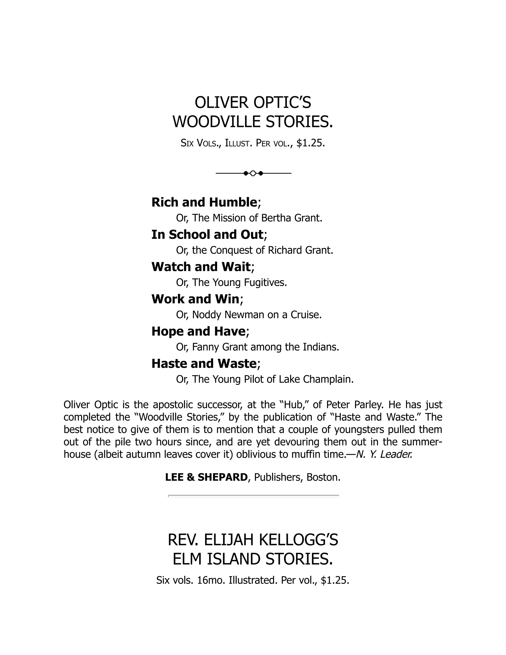 OLIVER OPTIC’S WOODVILLE STORIES. Six Vols., Illust. Per vol., $1.25. Rich and Humble; Or, The Mission of Bertha Grant. In School and Out; Or, the Conquest of Richard Grant. Watch and Wait; Or, The Young Fugitives. Work and Win; Or, Noddy Newman on a Cruise. Hope and Have; Or, Fanny Grant among the Indians. Haste and Waste; Or, The Young Pilot of Lake Champlain. Oliver Optic is the apostolic successor, at the “Hub,” of Peter Parley. He has just completed the “Woodville Stories,” by the publication of “Haste and Waste.” The best notice to give of them is to mention that a couple of youngsters pulled them out of the pile two hours since, and are yet devouring them out in the summer- house (albeit autumn leaves cover it) oblivious to muffin time.—N. Y. Leader. LEE & SHEPARD, Publishers, Boston. REV. ELIJAH KELLOGG’S ELM ISLAND STORIES. Six vols. 16mo. Illustrated. Per vol., $1.25. 