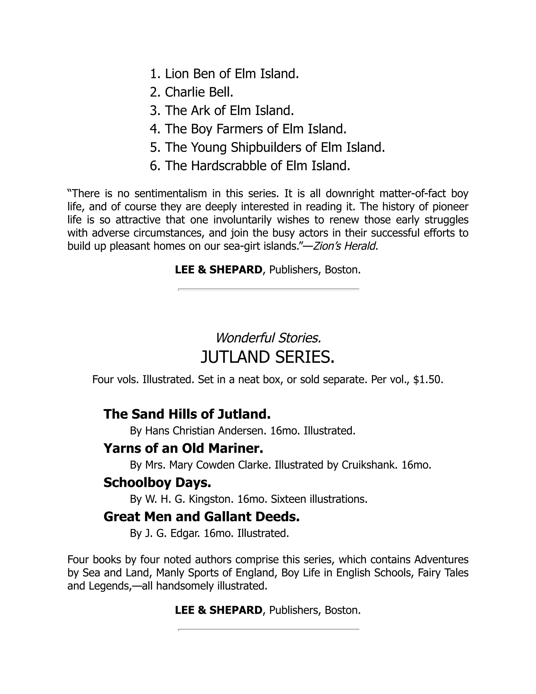 1. Lion Ben of Elm Island. 2. Charlie Bell. 3. The Ark of Elm Island. 4. The Boy Farmers of Elm Island. 5. The Young Shipbuilders of Elm Island. 6. The Hardscrabble of Elm Island. “There is no sentimentalism in this series. It is all downright matter-of-fact boy life, and of course they are deeply interested in reading it. The history of pioneer life is so attractive that one involuntarily wishes to renew those early struggles with adverse circumstances, and join the busy actors in their successful efforts to build up pleasant homes on our sea-girt islands.”—Zion’s Herald. LEE & SHEPARD, Publishers, Boston. Wonderful Stories. JUTLAND SERIES. Four vols. Illustrated. Set in a neat box, or sold separate. Per vol., $1.50. The Sand Hills of Jutland. By Hans Christian Andersen. 16mo. Illustrated. Yarns of an Old Mariner. By Mrs. Mary Cowden Clarke. Illustrated by Cruikshank. 16mo. Schoolboy Days. By W. H. G. Kingston. 16mo. Sixteen illustrations. Great Men and Gallant Deeds. By J. G. Edgar. 16mo. Illustrated. Four books by four noted authors comprise this series, which contains Adventures by Sea and Land, Manly Sports of England, Boy Life in English Schools, Fairy Tales and Legends,—all handsomely illustrated. LEE & SHEPARD, Publishers, Boston. 