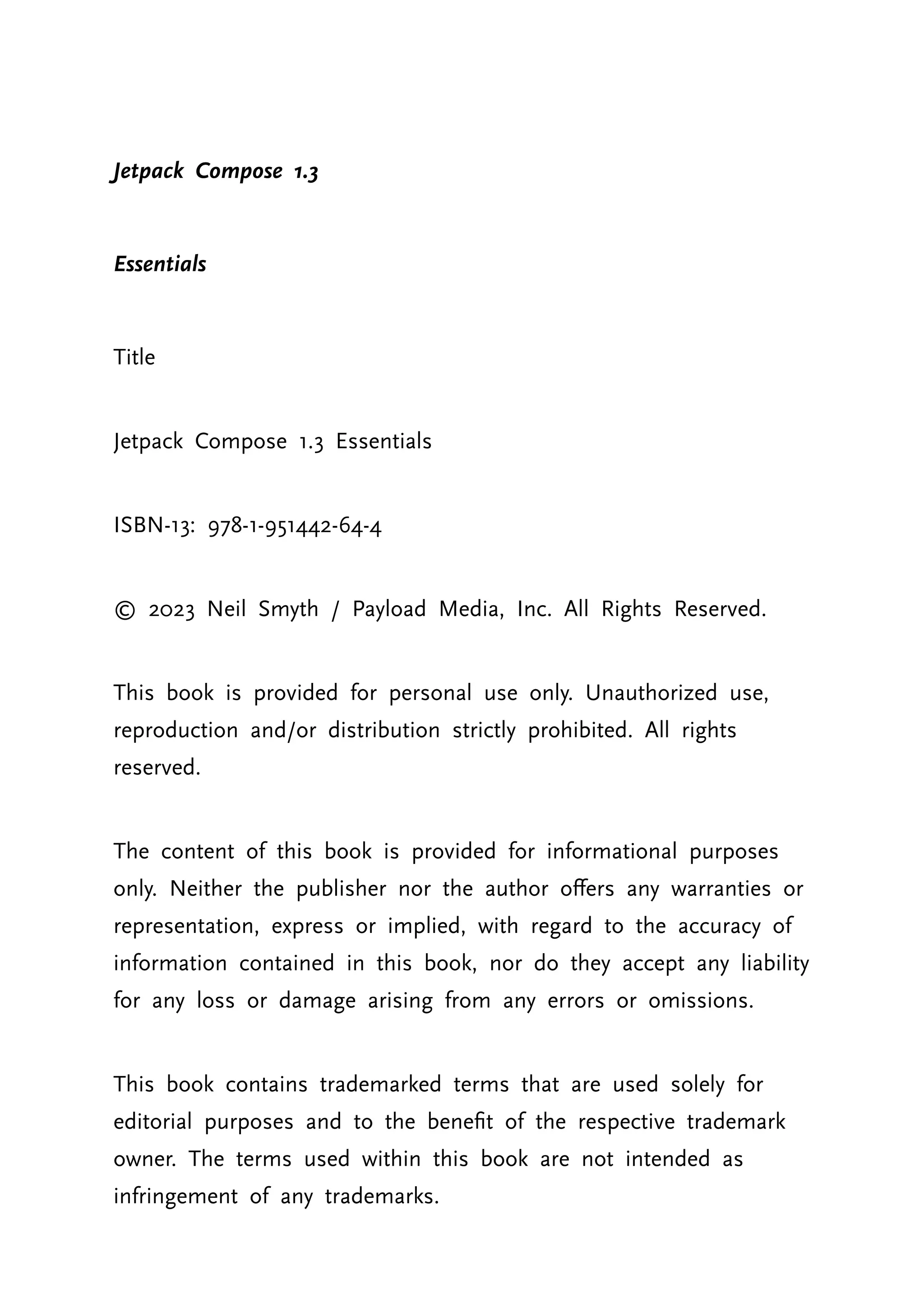Jetpack Compose 1.3 Essentials Title Jetpack Compose 1.3 Essentials ISBN-13: 978-1-951442-64-4 © 2023 Neil Smyth / Payload Media, Inc. All Rights Reserved. This book is provided for personal use only. Unauthorized use, reproduction and/or distribution strictly prohibited. All rights reserved. The content of this book is provided for informational purposes only. Neither the publisher nor the author offers any warranties or representation, express or implied, with regard to the accuracy of information contained in this book, nor do they accept any liability for any loss or damage arising from any errors or omissions. This book contains trademarked terms that are used solely for editorial purposes and to the benefit of the respective trademark owner. The terms used within this book are not intended as infringement of any trademarks. 