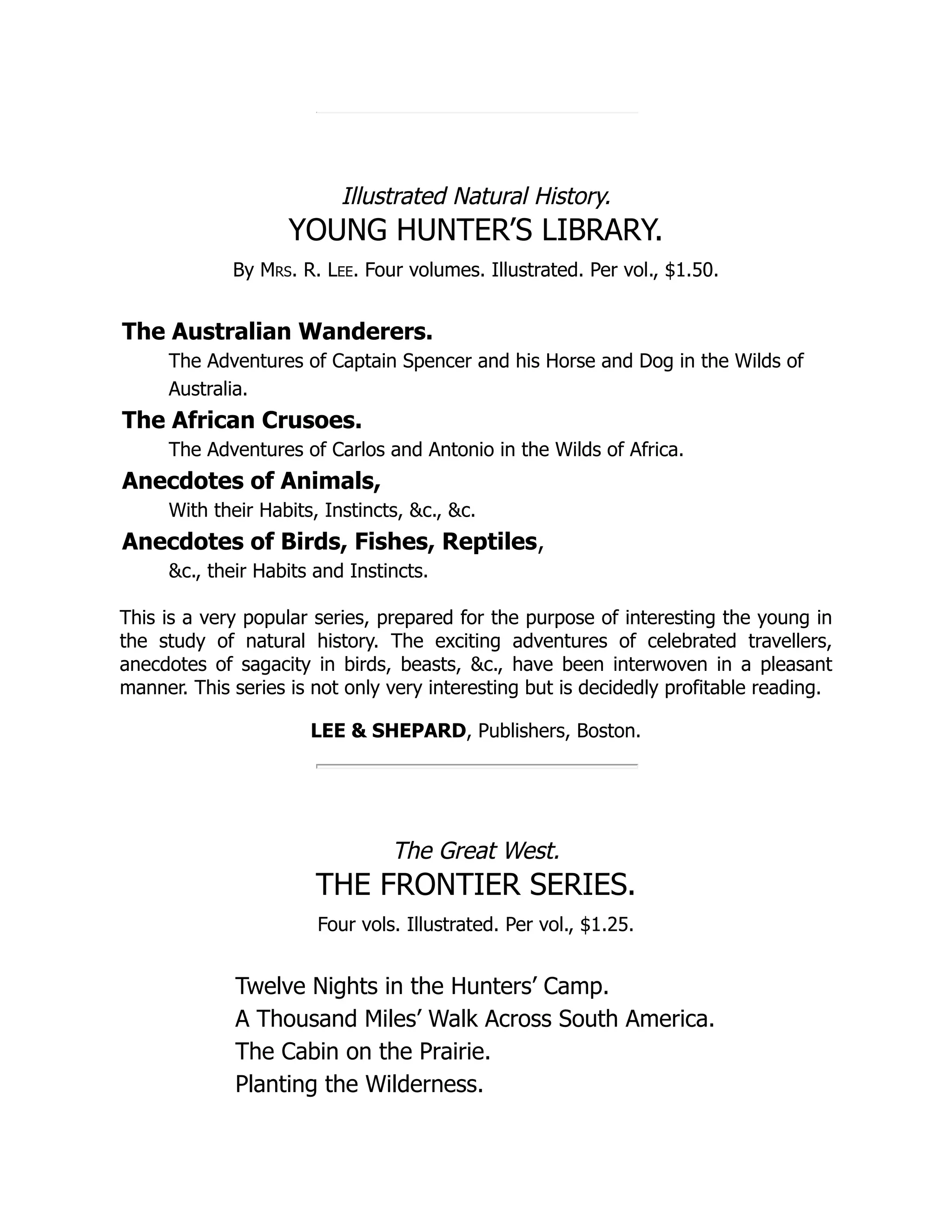 Illustrated Natural History. YOUNG HUNTER’S LIBRARY. By Mrs. R. Lee. Four volumes. Illustrated. Per vol., $1.50. The Australian Wanderers. The Adventures of Captain Spencer and his Horse and Dog in the Wilds of Australia. The African Crusoes. The Adventures of Carlos and Antonio in the Wilds of Africa. Anecdotes of Animals, With their Habits, Instincts, &c., &c. Anecdotes of Birds, Fishes, Reptiles, &c., their Habits and Instincts. This is a very popular series, prepared for the purpose of interesting the young in the study of natural history. The exciting adventures of celebrated travellers, anecdotes of sagacity in birds, beasts, &c., have been interwoven in a pleasant manner. This series is not only very interesting but is decidedly profitable reading. LEE & SHEPARD, Publishers, Boston. The Great West. THE FRONTIER SERIES. Four vols. Illustrated. Per vol., $1.25. Twelve Nights in the Hunters’ Camp. A Thousand Miles’ Walk Across South America. The Cabin on the Prairie. Planting the Wilderness. 