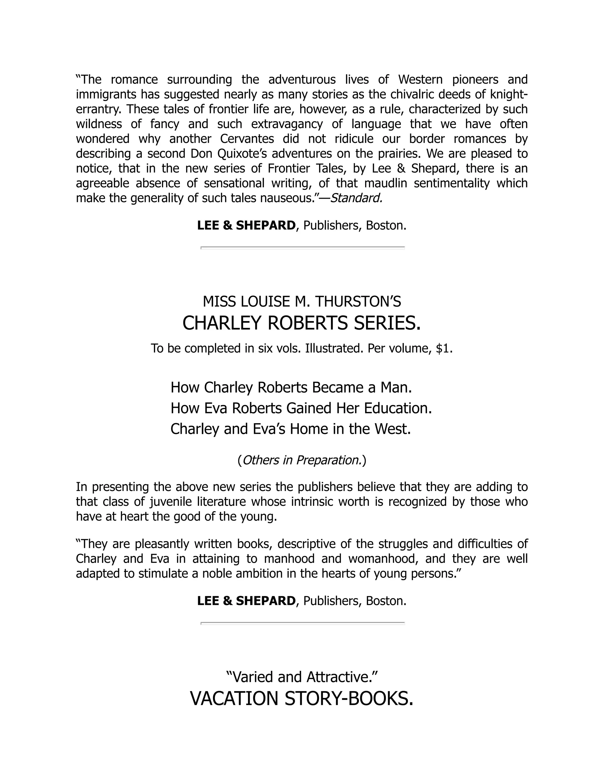 “The romance surrounding the adventurous lives of Western pioneers and immigrants has suggested nearly as many stories as the chivalric deeds of knight- errantry. These tales of frontier life are, however, as a rule, characterized by such wildness of fancy and such extravagancy of language that we have often wondered why another Cervantes did not ridicule our border romances by describing a second Don Quixote’s adventures on the prairies. We are pleased to notice, that in the new series of Frontier Tales, by Lee & Shepard, there is an agreeable absence of sensational writing, of that maudlin sentimentality which make the generality of such tales nauseous.”—Standard. LEE & SHEPARD, Publishers, Boston. MISS LOUISE M. THURSTON’S CHARLEY ROBERTS SERIES. To be completed in six vols. Illustrated. Per volume, $1. How Charley Roberts Became a Man. How Eva Roberts Gained Her Education. Charley and Eva’s Home in the West. (Others in Preparation.) In presenting the above new series the publishers believe that they are adding to that class of juvenile literature whose intrinsic worth is recognized by those who have at heart the good of the young. “They are pleasantly written books, descriptive of the struggles and difficulties of Charley and Eva in attaining to manhood and womanhood, and they are well adapted to stimulate a noble ambition in the hearts of young persons.” LEE & SHEPARD, Publishers, Boston. “Varied and Attractive.” VACATION STORY-BOOKS. 
