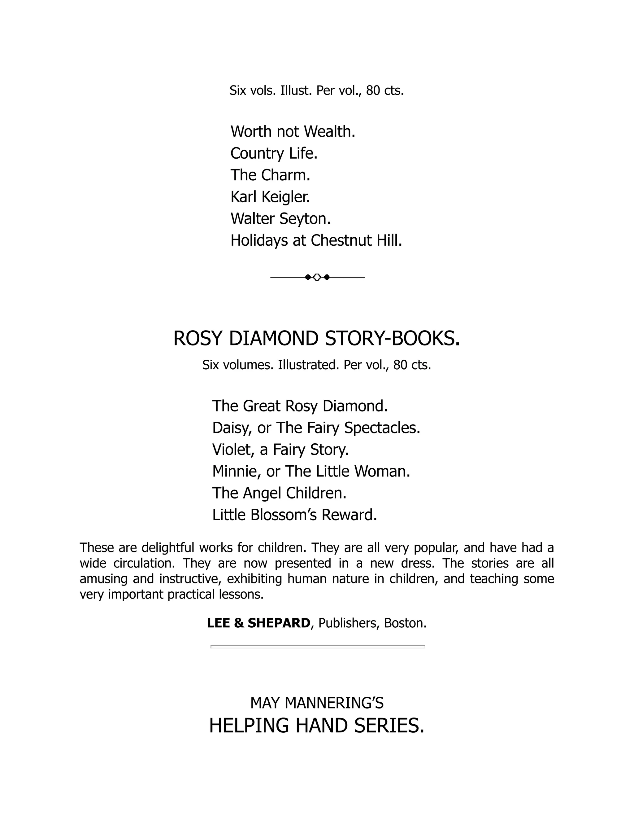 Six vols. Illust. Per vol., 80 cts. Worth not Wealth. Country Life. The Charm. Karl Keigler. Walter Seyton. Holidays at Chestnut Hill. ROSY DIAMOND STORY-BOOKS. Six volumes. Illustrated. Per vol., 80 cts. The Great Rosy Diamond. Daisy, or The Fairy Spectacles. Violet, a Fairy Story. Minnie, or The Little Woman. The Angel Children. Little Blossom’s Reward. These are delightful works for children. They are all very popular, and have had a wide circulation. They are now presented in a new dress. The stories are all amusing and instructive, exhibiting human nature in children, and teaching some very important practical lessons. LEE & SHEPARD, Publishers, Boston. MAY MANNERING’S HELPING HAND SERIES. 