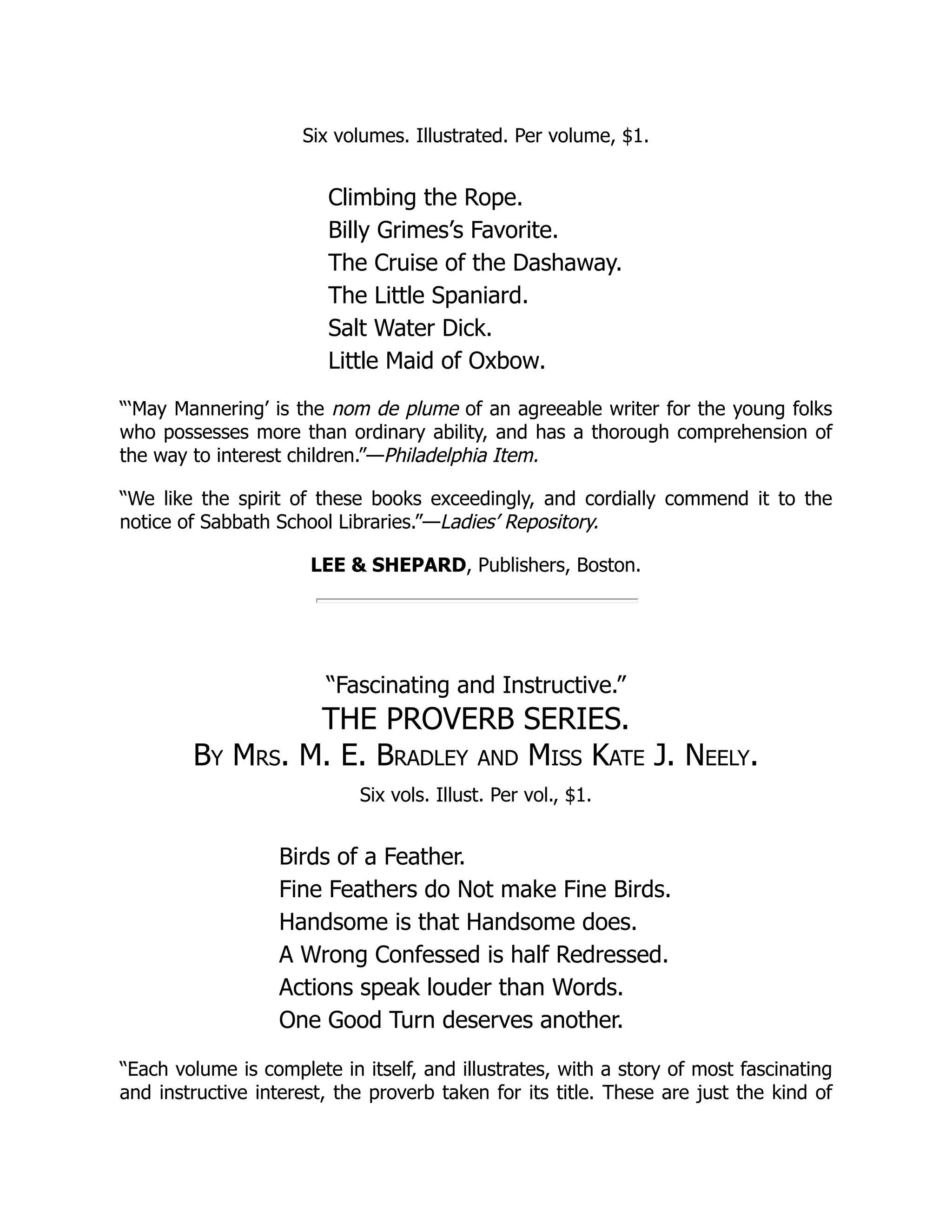 Six volumes. Illustrated. Per volume, $1. Climbing the Rope. Billy Grimes’s Favorite. The Cruise of the Dashaway. The Little Spaniard. Salt Water Dick. Little Maid of Oxbow. “‘May Mannering’ is the nom de plume of an agreeable writer for the young folks who possesses more than ordinary ability, and has a thorough comprehension of the way to interest children.”—Philadelphia Item. “We like the spirit of these books exceedingly, and cordially commend it to the notice of Sabbath School Libraries.”—Ladies’ Repository. LEE & SHEPARD, Publishers, Boston. “Fascinating and Instructive.” THE PROVERB SERIES. By Mrs. M. E. Bradley and Miss Kate J. Neely. Six vols. Illust. Per vol., $1. Birds of a Feather. Fine Feathers do Not make Fine Birds. Handsome is that Handsome does. A Wrong Confessed is half Redressed. Actions speak louder than Words. One Good Turn deserves another. “Each volume is complete in itself, and illustrates, with a story of most fascinating and instructive interest, the proverb taken for its title. These are just the kind of 