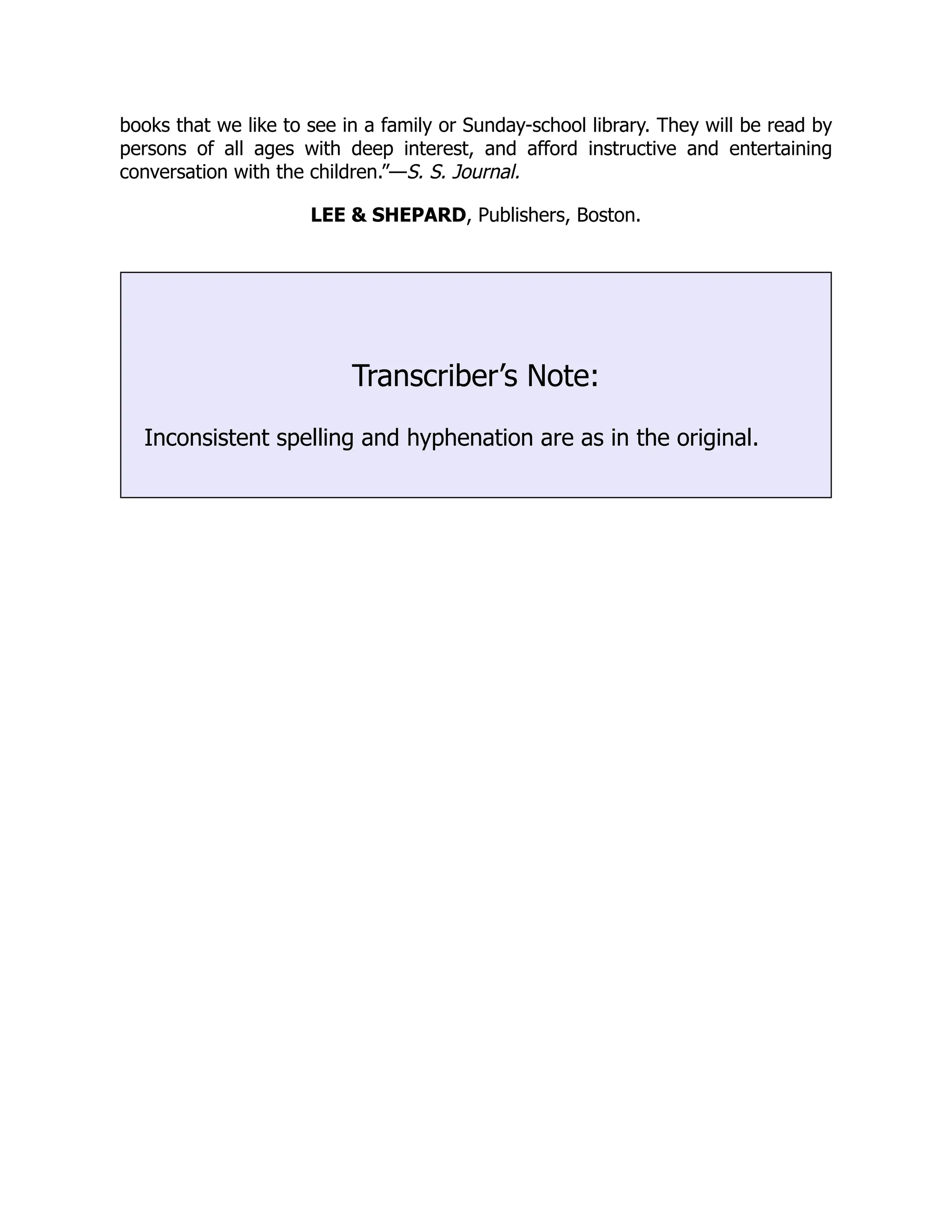 books that we like to see in a family or Sunday-school library. They will be read by persons of all ages with deep interest, and afford instructive and entertaining conversation with the children.”—S. S. Journal. LEE & SHEPARD, Publishers, Boston. Transcriber’s Note: Inconsistent spelling and hyphenation are as in the original. 