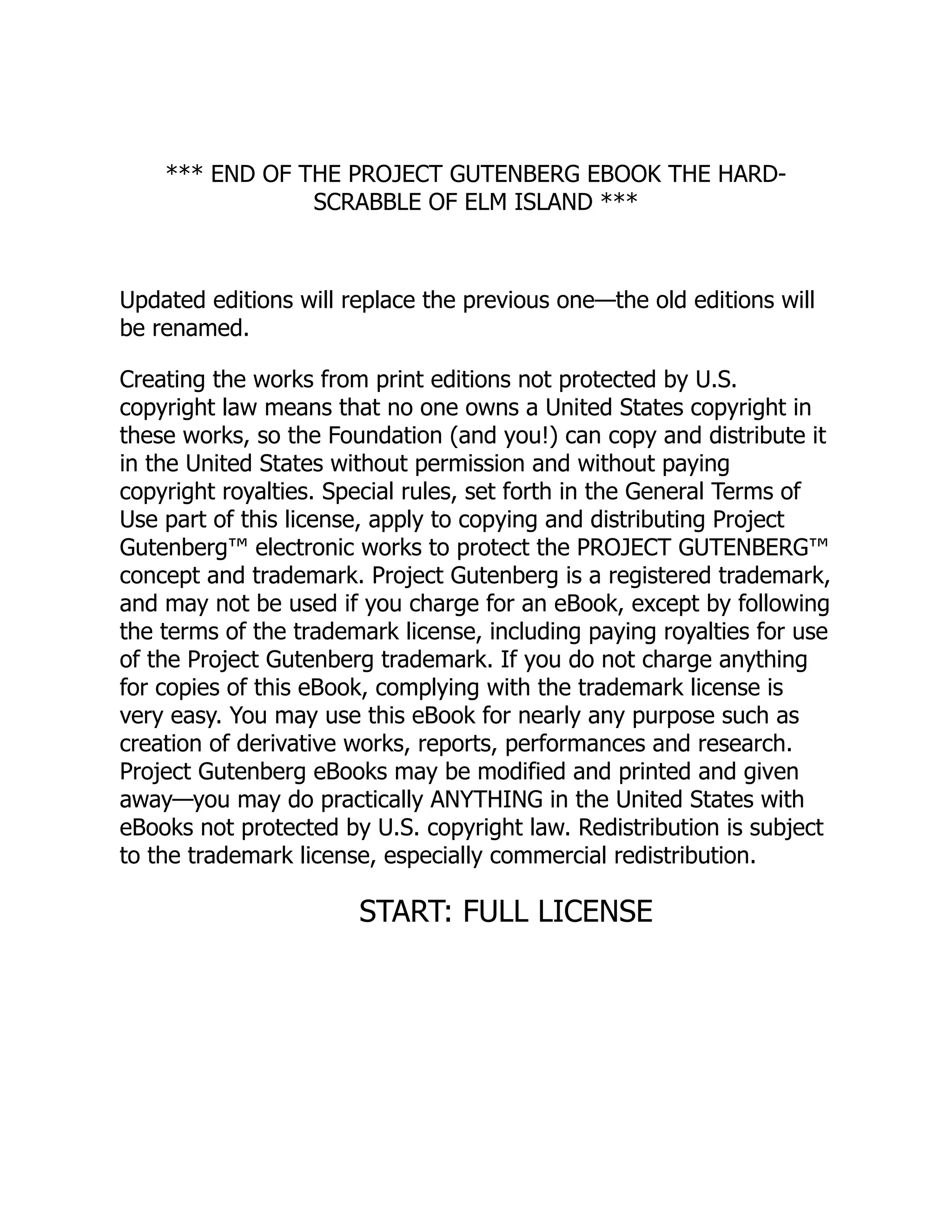 *** END OF THE PROJECT GUTENBERG EBOOK THE HARD- SCRABBLE OF ELM ISLAND *** Updated editions will replace the previous one—the old editions will be renamed. Creating the works from print editions not protected by U.S. copyright law means that no one owns a United States copyright in these works, so the Foundation (and you!) can copy and distribute it in the United States without permission and without paying copyright royalties. Special rules, set forth in the General Terms of Use part of this license, apply to copying and distributing Project Gutenberg™ electronic works to protect the PROJECT GUTENBERG™ concept and trademark. Project Gutenberg is a registered trademark, and may not be used if you charge for an eBook, except by following the terms of the trademark license, including paying royalties for use of the Project Gutenberg trademark. If you do not charge anything for copies of this eBook, complying with the trademark license is very easy. You may use this eBook for nearly any purpose such as creation of derivative works, reports, performances and research. Project Gutenberg eBooks may be modified and printed and given away—you may do practically ANYTHING in the United States with eBooks not protected by U.S. copyright law. Redistribution is subject to the trademark license, especially commercial redistribution. START: FULL LICENSE 