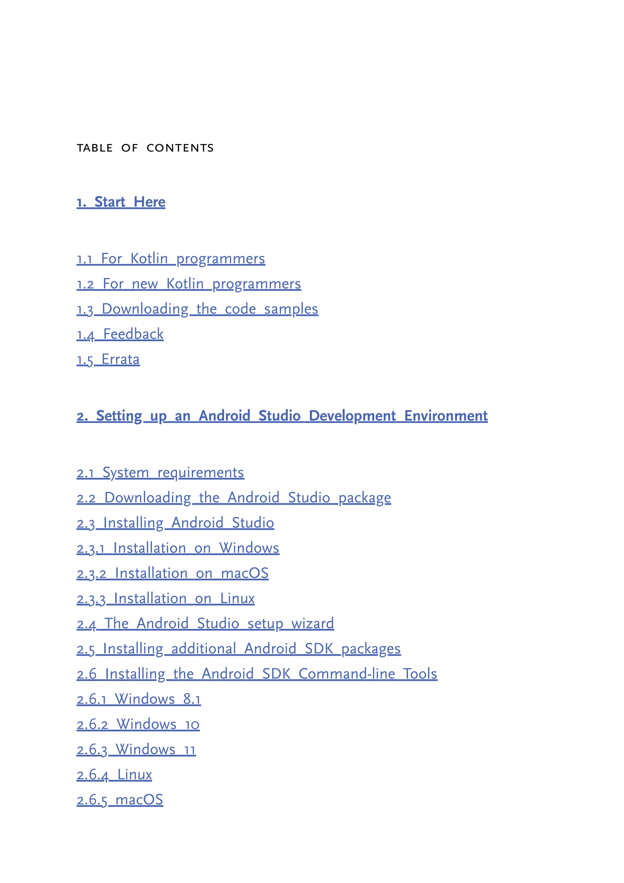 Table of Contents 1. Start Here 1.1 For Kotlin programmers 1.2 For new Kotlin programmers 1.3 Downloading the code samples 1.4 Feedback 1.5 Errata 2. Setting up an Android Studio Development Environment 2.1 System requirements 2.2 Downloading the Android Studio package 2.3 Installing Android Studio 2.3.1 Installation on Windows 2.3.2 Installation on macOS 2.3.3 Installation on Linux 2.4 The Android Studio setup wizard 2.5 Installing additional Android SDK packages 2.6 Installing the Android SDK Command-line Tools 2.6.1 Windows 8.1 2.6.2 Windows 10 2.6.3 Windows 11 2.6.4 Linux 2.6.5 macOS 