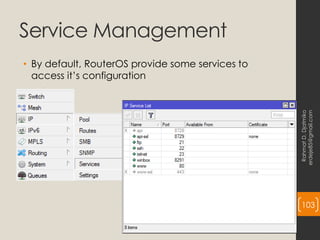 Service Management
• By default, RouterOS provide some services to
access it’s configuration
Rahmat
D.
Djatmiko
erdeje85@gmail.com
103
 