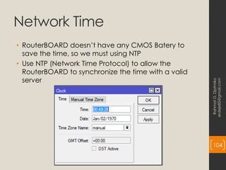 Network Time
• RouterBOARD doesn’t have any CMOS Batery to
save the time, so we must using NTP
• Use NTP (Network Time Protocol) to allow the
RouterBOARD to synchronize the time with a valid
server
Rahmat
D.
Djatmiko
erdeje85@gmail.com
104
 