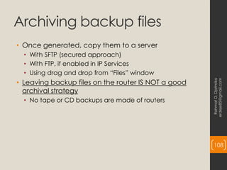 Archiving backup files
• Once generated, copy them to a server
• With SFTP (secured approach)
• With FTP, if enabled in IP Services
• Using drag and drop from “Files” window
• Leaving backup files on the router IS NOT a good
archival strategy
• No tape or CD backups are made of routers
Rahmat
D.
Djatmiko
erdeje85@gmail.com
108
 