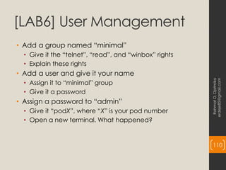 [LAB6] User Management
• Add a group named “minimal”
• Give it the “telnet”, “read”, and “winbox” rights
• Explain these rights
• Add a user and give it your name
• Assign it to “minimal” group
• Give it a password
• Assign a password to “admin”
• Give it “podX”, where “X” is your pod number
• Open a new terminal. What happened?
Rahmat
D.
Djatmiko
erdeje85@gmail.com
110
 