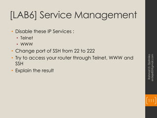 [LAB6] Service Management
• Disable these IP Services :
• Telnet
• WWW
• Change port of SSH from 22 to 222
• Try to access your router through Telnet, WWW and
SSH
• Explain the result
Rahmat
D.
Djatmiko
erdeje85@gmail.com
111
 