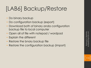 [LAB6] Backup/Restore
• Do binary backup
• Do configuration backup (export)
• Download both of binary anda configuration
backup file to local computer
• Open all of file with notepad / wordpad
• Explain the different
• Restore the bnary backup file
• Restore the configuration backup (import)
Rahmat
D.
Djatmiko
erdeje85@gmail.com
113
 