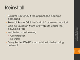 Reinstall
• Reinstall RouterOS if the original one became
damaged
• Reinstall RouterOS if the “admin” password was lost
• Can be found on MikroTik’s web site under the
download tab
• Installation can be using
• CD Instalation
• Netinstall
• Every RouterBOARD, can only be installed using
netinstall
Rahmat
D.
Djatmiko
erdeje85@gmail.com
115
 