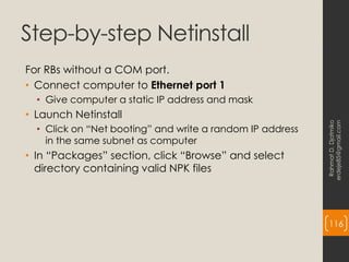 Step-by-step Netinstall
For RBs without a COM port.
• Connect computer to Ethernet port 1
• Give computer a static IP address and mask
• Launch Netinstall
• Click on “Net booting” and write a random IP address
in the same subnet as computer
• In “Packages” section, click “Browse” and select
directory containing valid NPK files
Rahmat
D.
Djatmiko
erdeje85@gmail.com
116
 